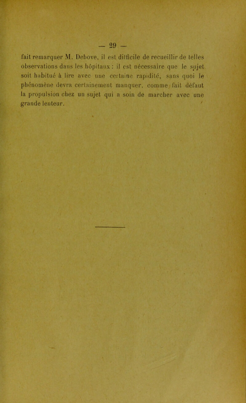 fait remarquer M. Debove, il est difficile de recueillir de telles observations dans les hôpitaux : il est nécessaire que le sujet soit habitué à lire avec une certaine rapidité, sans quoi le phénomène devra certainement manquer, comme fait défaut la propulsion chez un sujet qui a soin de marcher avec une grande lenteur. %
