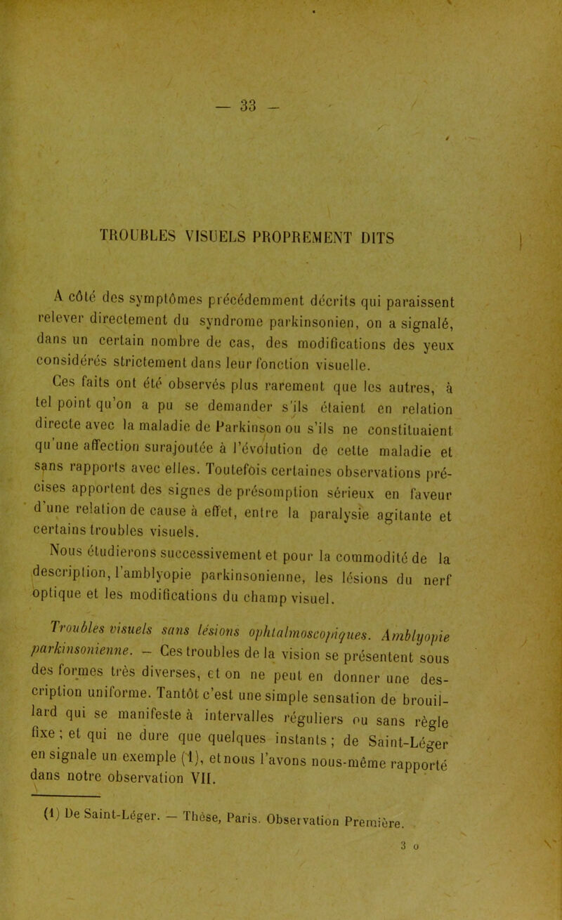 TROUBLES VISUELS PROPREMENT DITS A côte des symptômes précédemment décrits qui paraissent relever directement du syndrome parkinsonien, on a signalé, dans un certain nombre de cas, des modifications des yeux considérés strictement dans leur fonction visuelle. Ces faits ont été observés plus rarement que les autres, à tel point qu on a pu se demander s'ils étaient en relation directe avec la maladie de Parkinson ou s’ils ne constituaient qu’une affection surajoutée à Révolution de cette maladie et s?ns rapports avec elles. Toutefois certaines observations pré- cises apportent des signes de présomption sérieux en faveur dune relation de cause à effet, entre la paralysie agitante et certains troubles visuels. Nous étudierons successivement et pour la commodité de la description, l’amblyopie parkinsonienne, les lésions du nerf optique et les modifications du champ visuel. Troubles visuels sans lésions ophtalmoscopiyues. Amblyopie parkinsonienne. - Ces troubles de la vision se présentent sous des formes très diverses, et on ne peut en donner une des- cription uniforme. Tantôt c'est une simple sensation de brouil- lard qui se manifeste à intervalles réguliers ou sans règle fixe ; et qui ne dure que quelques instants ; de Saint-Léger en signale un exemple (T), etnous l’avons nous-même rapporté dans notre observation VII. (lj De Saint-Léger. — Tfièse, Paris. Observation Première. 3 o