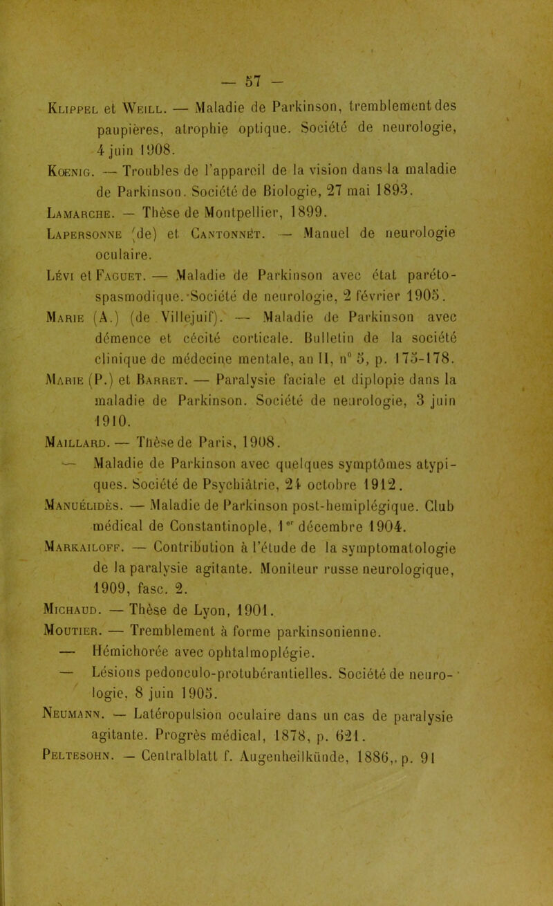 Klippel et Weill. — Maladie de Parkinson, tremblement des paupières, atrophie optique. Société de neurologie, 4 juin 1908. Koenig. — Troubles de l’appareil de la vision dans la maladie de Parkinson. Société de Biologie, 27 mai 1893. Lamarche. — Thèse de Montpellier, 1899. Lapersonne (de) et Cantonnât. — Manuel de neurologie oculaire. Lévi et Faguet.— Maladie de Parkinson avec état paréto- spasmodique.-Société de neurologie, 2 février 1903. Marie (A.) (de Villejuif). — Maladie de Parkinson avec démence et cécité corticale. Bulletin de la société clinique de médecine mentale, an II, n° 3, p. 173-178. Marie (P.) et Barret. — Paralysie faciale et diplopie dans la maladie de Parkinson. Société de neurologie, 3 juin 1910. Maillard.— Thèse de Paris, 1908. Maladie de Parkinson avec quelques symptômes atypi- ques. Société de Psychiatrie, 2i- octobre 1912. Manuélidès. — Maladie de Parkinson post-hemiplégique. Club médical de Constantinople, lor décembre 1904. Markailoff. — Contribution à l’élude de la symptomatologie de la paralysie agitante. Moniteur russe neurologique, 1909, fasc. 2. Michaud. — Thèse de Lyon, 1901. Moutier. — Tremblement à forme parkinsonienne. — Hémichorée avec ophtalmoplégie. — Lésions pedonculo-protubéranlielles. Société de neuro- logie, 8 juin 1903. Neumann. — Latéropulsion oculaire dans un cas de paralysie agitante. Progrès médical, 1878, p. 621. Peltesohn. - Centralblatt f. Augenheilkünde, 1886,. p. 91