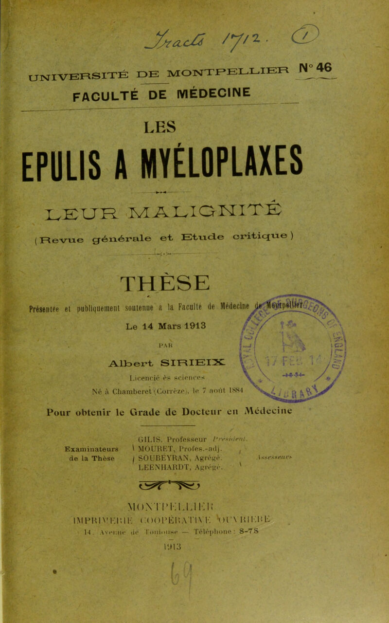 /// 2 • UNIVERSITÉ DE MONTPELLIER N^46 FACULTÉ DE MÉDECINE LES EPULIS A MYÉLOPLAXES LEUR malignité Revue générale et Etude critique ) THÈSE Présentée et publiquement soutenue a la Faculté de Médecine Moirtpelller-^^ Le 14 Mars 1913 . % 'Kv\ PAH l CR 1 Albei’t SIRIEIX Licencié ès sciences _x ^ Né à Chamberet (Corrèze), le 7 août 18X4 ^ Pour obtenir le Grade de Docteur en Médecine C-'* # Ê '* jt Examinateurs de la Thèse GILIS, Professeur l’rèshlent. t MOURET, Profes.-adj. , I SOUBEYRAN, Agrégé. LEENHARDT, Abrégé. ' MON ÏTKLUKIi iMpmvKi’,11-: ooopéilvtint: <n\ mi:iT 14. Avenue de Toulouse — Téléphone: S-7S 1913 . Isscssc/i/-* /