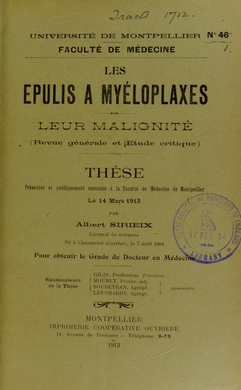 /TJH- - UNIVERSITÉ DE MONTPELLIER N°4&- FACULTÉ DE MÉDECINE /. LES EPULIS A MYÉLOPLAXES — LEUR MALiaKITÉ ( Revue générale et ^Etude eriticjrie ) THESE ✓ • Présentée et publiquement soutenue à la Faculté de Médecine de Montpellier Le 14 Mars 1913 #X. • ''-y\ PAR / ■-' / Albert SIIRIEIX IL; j » - jtjp ii Licencié és sciences r*: •. *] j r— Né à Chainberet (Corrèze), le 7 août 1884 \ A, -4+ H- y&j Pour obtenir le Grade de Docteur en Médecine ‘ fl GILIS, Professeur Président. \ MOURET, Proies.-adj. I SOUBEYRAN, Agrégé. Assesseurs LEENHARDT, Agrégé. ^ MONTPELLIER IMPRIMERIE CO 0 P É R AT IV E O LJ Y RIÈ R E U. Avenue de Toulouse — Téléphone: 8-78 1913 Examinateurs de la Thèse