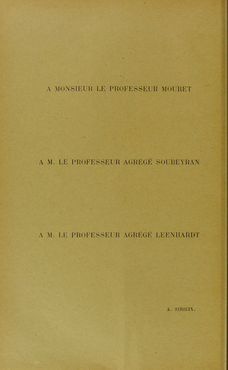 A MONSIEUR LE PROFESSEUR MOURET A M. LE PROFESSEUR AGRÉGÉ SOUBEYRAN A M. LE PROFESSEUR AGRÉGÉ LEENHARDT * >' '.Afrjfc.ZtiâAi jflfcrfoSMKi