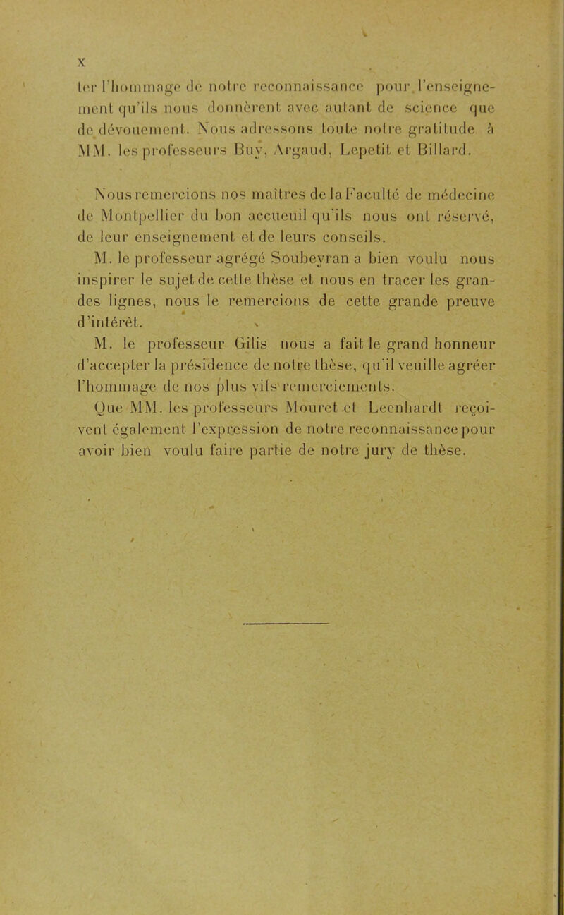 ter l’hommage de notre reconnaissance pour, renseigne- ment qu’ils nous donnèrent avec autant de science que de dévouement. Nous adressons toute notre gratitude à MM. les professeurs Buy, Argaud, Lepetit et Billard. Nous remercions nos maîtres de la Faculté de médecine de Montpellier du bon accueuil qu’ils nous ont réservé, de leur enseignement et de leurs conseils. M. le professeur agrégé Soubeyran a bien voulu nous inspirer le sujet de celte thèse et nous en tracer les gran- des lignes, nous le remercions de cette grande preuve d’intérêt. M. le professeur Gilis nous a fait le grand honneur d’accepter la présidence de notre thèse, qu'il veuille agréer l’ho m m a ge d e n o s p I u s v i t s re m e rc i e m e n t s. Que MM. les professeurs Mouret et Leenhardt reçoi- vent également l’expression de notre reconnaissance pour avoir bien voulu faire partie de notre jury de thèse. /