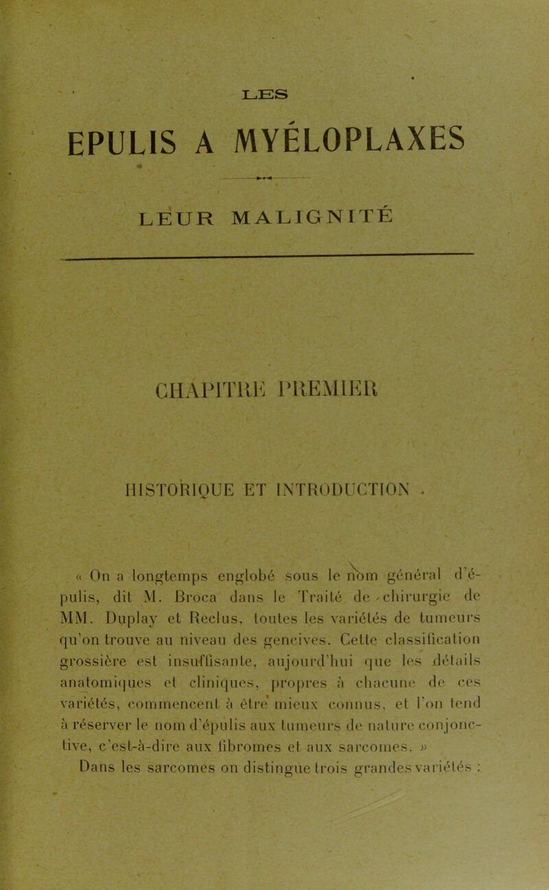 LES EPULIS A MYÉLOPLAXES — LEUR MALIGNITÉ CHAPITRE PREMIER HISTORIQUE ET INTRODUCTION . « On a longtemps englobé sous le nom général d’é- pulis, dit M. Rroca dans le Traité de - chirurgie de MM. Duplay et Reclus, toutes les variétés de tumeurs qu'on trouve au niveau des gencives. Celte classification grossière est insuffisante, aujourd’hui que les détails anatomiques et cliniques, propres à chacune de ces variétés, commencent à être’ mieux connus, et l'on tend à réserver le nom d’épulis aux tumeurs de nature con jonc- tive, c'est-à-dire aux fibromes et aux sarcomes. » Dans les sarcomes on distingue trois grandes variétés :