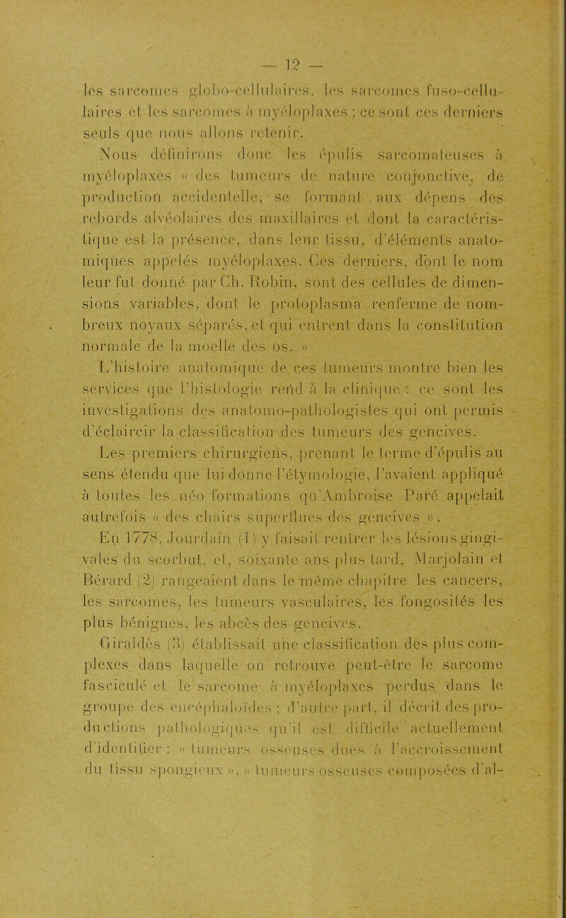 1rs sarcomes globo-cellulaires, 1rs sarcomes fuso-cellu- laires et les sarcomes à myéloplaxes ; ce sont ces derniers seuls que nous allons retenir. Nous définirons donc 1rs épulis sarcomateuses à myéloplaxes « des tumeurs de nature conjonctive, de production accidentelle, • se formant aux dépens des rebords alvéolaires des maxillaires et dont la caractéris- tique est la présence, dans leur tissu, d’éléments anato- miques appelés myéloplaxes. Ces derniers, dont le nom leur fut donné par Ch. Robin, sont des cellules de dimen- sions variables, dont le protoplasma renferme de nom- breux noyaux séparés, et qui entrent dans la constitution normale de la moelle des os. » L'histoire anatomique de. ces tumeurs montre bien les services que l'histologie rend à la clinique : ce sont les investigations des anatomo-pathologistes qui ont permis d’éclaircir la classification des tumeurs des gencives. Les premiers chirurgiens, prenant le terme d’épulis au sens étendu que lui donne l’étymologie, l’avaient appliqué à toutes les néo formations qu'Ambroise Paré appelait autrefois « des chairs superflues des gencives ». En 1778, Jourdain (1) y faisait rentrer les lésions gingi- vales du scorbut, et, soixante ans plus tard, Marjolain et Bérard (2) rangeaient dans le même chapitre les cancers, les sarcomes, les tumeurs vasculaires, les fongosités les plus bénignes, les abcès des gencives. Giraldès (3) établissait une classification des plus com- plexes clans laquelle on retrouve peut-être le sarcome fasciculé et le sarcome à myéloplaxes perdus dans le groupe des cncéphaloïdes ; d’autre part, il décrit des pro- ductions pathologiques qu’il est difficile actuellement d identifier : « tumeurs osseuses dues à l'accroissement du tissu spongieux », « tumeursosseuses composées d al-