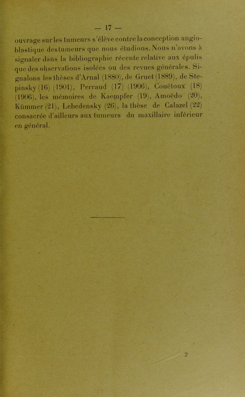 ouvrage sur les tumeurs s’élève contre la conception angio- blastique destumeurs que nous étudions. Nous n’avons à signaler dans la bibliographie récente relative aux épulis que des observations isolées ou des revues générales. Si- gnalons les thèses d’Arnal (1880), de Gruet (1889), deSte- pinsky (16) (1901), Pcrraud (17) (1906), Couëtoux (18) (1906), les mémoires de Kaempfer (19), Amoedo (20), Kümmer (21), Lebedensky (26), la thèse de Calazel (22) consacrée d’ailleurs aux tumeurs du maxillaire inférieur en général. 2