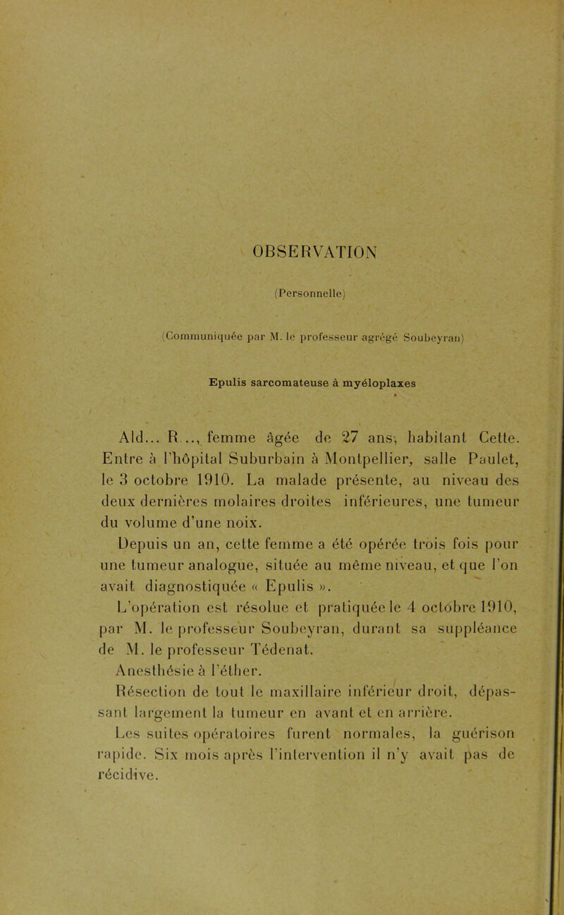 OBSERVATION (Personnelle) (Communiquée par M. le professeur agrégé Soubeyran) Epulis sarcomateuse à myéloplaxes Aid... R .., femme âgée de 27 ans, habitant Cette. Entre à l’hôpital Suburbain à Montpellier, salle Paulet, le 3 octobre 1910. La malade présente, au niveau des deux dernières molaires droites inférieures, une tumeur du volume d’une noix. Depuis un an, cette femme a été opérée trois fois pour une tumeur analogue, située au même niveau, et que l’on avait diagnostiquée « Epulis ». L’opération est résolue et pratiquée le 4 octobre 1910, par M. le professeur Soubeyran, durant sa suppléance de M. le professeur Tédenat. Anesthésie à l’éther. Résection de tout le maxillaire inférieur droit, dépas- sant largement la tumeur en avant et en arrière. Les suites opératoires furent normales, la guérison rapide. Six mois après l'intervention il n’y avait pas de récidive.