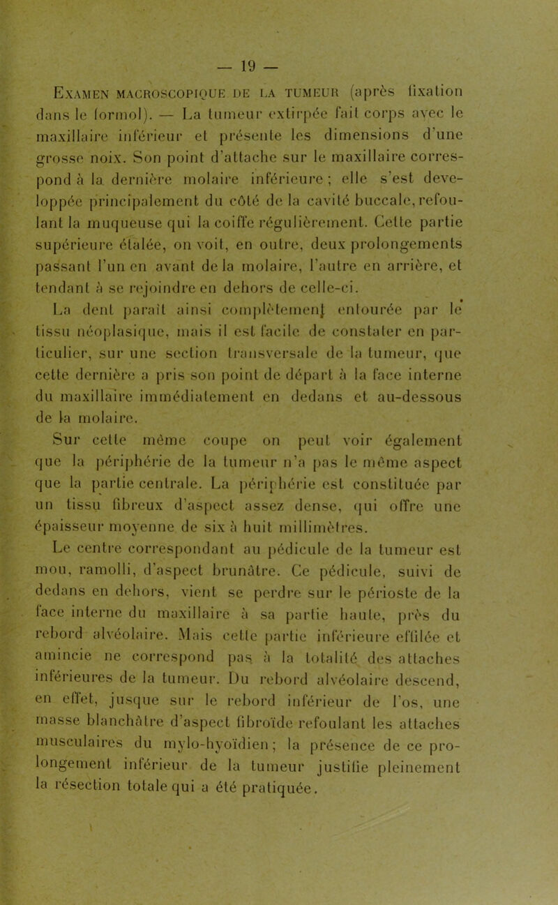 Examen macroscopique de la tumeur (après fixation dans le (ormol). — La tumeur extirpée fait corps avec le maxillaire inférieur et présente les dimensions d une grosse noix. Son point d’attache sur le maxillaire corres- pond à la dernière molaire inférieure ; elle s'est déve- loppée principalement du côté de la cavité buccale,refou- lant la muqueuse qui la coiffe régulièrement. Celle partie supérieure étalée, on voit, en outre, deux prolongements passant l’un en avant delà molaire, l’autre en arrière, et tendant à se rejoindre en dehors de celle-ci. La dent paraît ainsi complètement entourée par le tissu néoplasique, mais il est facile de constater en par- ticulier, sur une section transversale de la tumeur, que cette dernière a pris son point de départ à la face interne du maxillaire immédiatement en dedans et au-dessous de la molaire. Sur cette même coupe on peut voir également que la périphérie de la tumeur n’a pas le même aspect que la partie centrale. La périphérie est constituée par un tissu fibreux d’aspect assez dense, qui offre une épaisseur moyenne de six à huit millimètres. Le centre correspondant au pédicule de la tumeur est mou, ramolli, d’aspect brunâtre. Ce pédicule, suivi de dedans en dehors, vient se perdre sur le périoste de la lace interne du maxillaire à sa partie haute, près du rebord alvéolaire. Mais cette partie inférieure effilée et amincie ne correspond pas à la totalité des attaches inférieures de la tumeur. Du rebord alvéolaire descend, en eltet, jusque sur le rebord inférieur de fos, une masse blanchâtre d aspect fibroïde refoulant les attaches musculaires du mylo-hyoïdien ; la présence de ce pro- longement inférieur de la tumeur justifie pleinement la résection totale qui a été pratiquée.