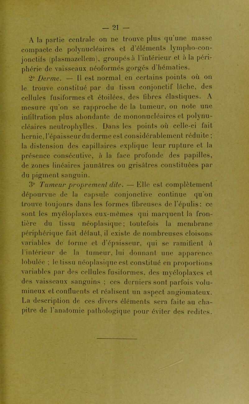 A la partie centrale on ne trouve plus qu’une masse compacte de polynucléaires et d’éléments lympho-con- jonctifs (plasmazellem), groupés à l’intérieur et a la péri- phérie de vaisseaux néoformés gorgés d hématies. 2° Derme. — U est normal en certains points où on le trouve constitué par du tissu conjonctif lâche, des cellules fusiformes et étoilées, des fibres élastiques. A mesure qu'on se rapproche de la tumeur, on note une infiltration plus abondante de mononucléaires et polynu- cléaires neutrophylles. Dans les points où celle-ci fait hernie, l’épaisseur du derme est considérablement réduite ; la distension des capillaires explique leur rupture et la présence consécutive, à la face profonde des papilles, de zones linéaires jaunâtres ou grisâtres constituées par du pigment sanguin. 3° Tumeur proprement dite. — Elle est complètement dépourvue de la capsule conjonctive continue qu’on trouve toujours dans les formes fibreuses de l’épulis: ce sont les myéloplaxes eux-mêmes qui marquent la fron- tière du tissu néoplasique; toutefois la membrane périphérique fait défaut, il existe de nombreuses cloisons variables de forme et d’épaisseur, qui se ramifient à l’intérieur de la tumeur, lui donnant une apparence lobulée ; le tissu néoplasique est constitué en proportions variables par des cellules fusiformes, des myéloplaxes et des vaisseaux sanguins ; ces derniers sont parfois volu- mineux et confluents et réalisent un aspect angiomateux. La description de ces divers éléments sera faite au cha- pitre de l’anatomie pathologique pour éviter des redites.