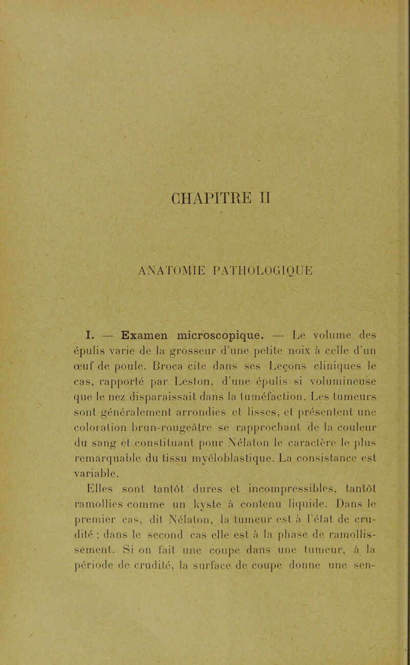 CHAPITRE II ANATOMIE PATHOLOGIQUE I. — Examen microscopique. — Le volume des épulis varie de la grosseur d’une petite noix à celle d’un œuf de poule. Broca cite dans ses Leçons cliniques le cas, rapporté par Lésion, d’une épulis si volumineuse que le nez disparaissait dans la tuméfaction. Les tumeurs sont généralement arrondies et lisses, et présentent une coloration brun-rougeâtre se rapprochant de la couleur du sang et constituant pour Nélaton le caractère le plus remarquable du tissu myéloblastique. La consistance est variable. Elles sont tantôt dures et incompressibles, tantôt ramollies comme un kyste à contenu liquide. Dans le premier cas, dit Nélaton, la tumeur est à l’état de cru- dité ; dans le second cas elle est à la phase de ramollis- sement. Si on fait une coupe dans une tumeur, à la période de crudité, la surface de coupe donne une sen-