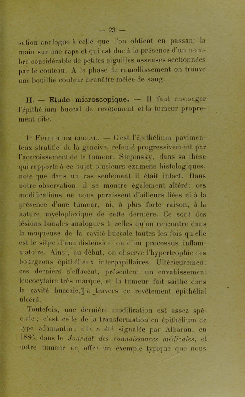 sation analogue, à celle que l’on obtient en passant la inain sur une râpe et qui est due a la présence d un nom- bre considérable de petites aiguilles osseuses sectionnées par le couteau. A la phase de ramollissement on trouve une bouillie couleur brunâtre mêlée de sang. II. — Etude microscopique. — 11 faut envisager l’épithélium buccal de revêtement et la tumeur propre- ment dite. 1° Epithélium buccal. — C’est l’épithélium pavimen- teux stratifié de la gencive, refoulé progressivement par l’accroissement de la tumeur. Stepinsky, dans sa thèse qui rapporte a ce sujet plusieurs examens histologiques, note que dans un cas seulement il était intact. Dans notre observation, il se montre également altéré; ces modifications ne nous paraissent d’ailleurs liées ni â la présence d’une tumeur, ni, à plus forte raison, à la nature myéloplaxique de celte dernière. Ce sont des lésions banales analogues à celles qu’on rencontre dans la muqueuse de la cavité buccale toutes les fois qu’elle est le siège d’une distension ou d'un processus inflam- matoire. Ainsi, au début, on observe l’hypertrophie des bourgeons épithéliaux interpapillaires. Ultérieurement ces derniers s’effacent, présentent un envahissement leucocytaire très marqué, et la tumeur fait saillie dans la cavité buccale,] à travers ce revêtement épithélial ulcéré. Toutefois, une dernière modification est assez spé- ciale ; c’est celle de la transformation en épithélium de type adamantin ; elle a été signalée par Albaran, en 1 S8f>, dans le Journal des connaissances médicales, et notre tumeur en offre un exemple typique que nous