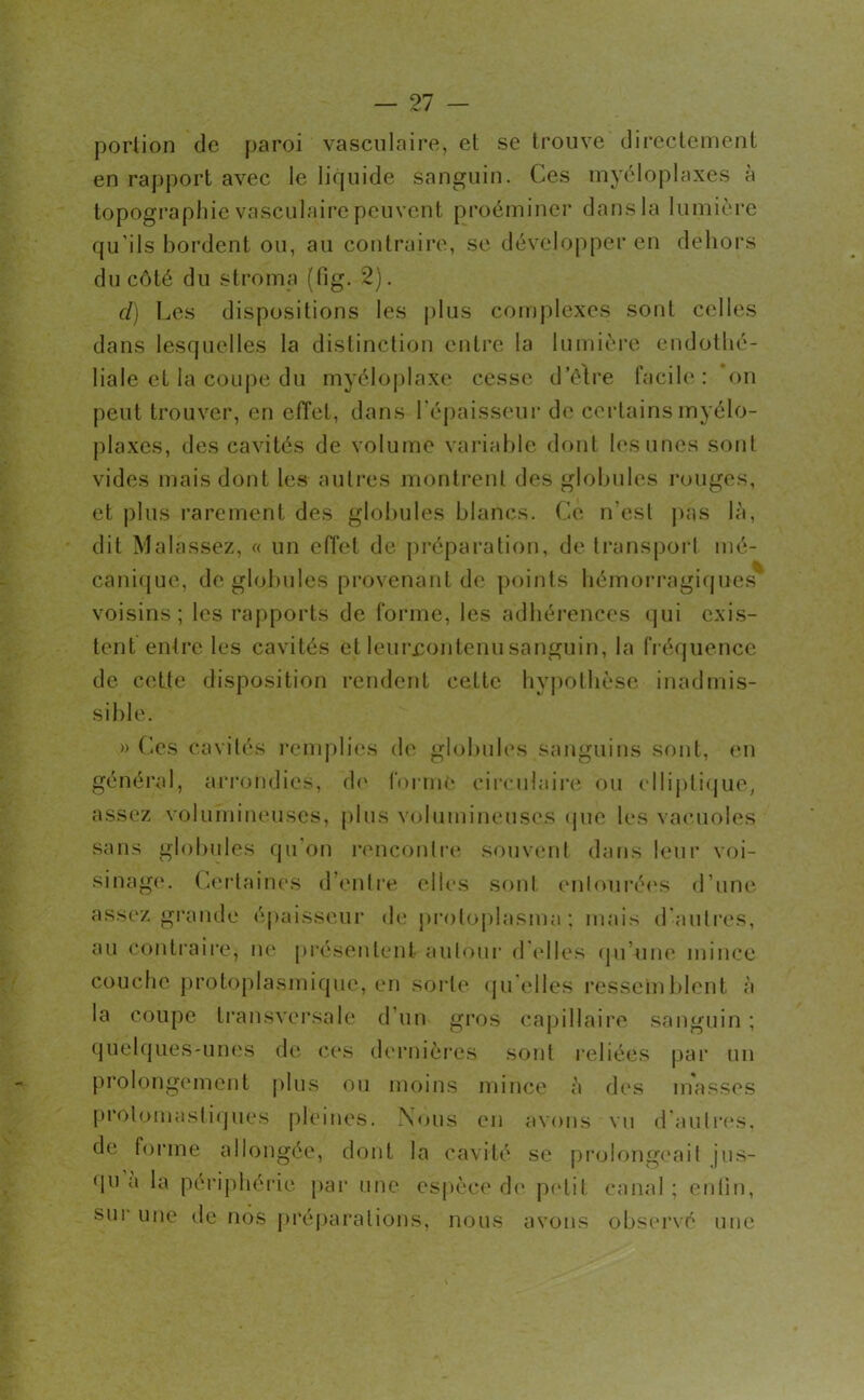 portion de paroi vasculaire, et se trouve directement en rapport avec le liquide sanguin. Ces myéloplaxes à topographie vasculaire peuvent proéminer dans la lumière qu’ils bordent ou, au contraire, se développer en dehors du côté du stroma (fig. 2). cl) Les dispositions les plus complexes sont celles dans lesquelles la distinction entre la lumière endothé- liale et la coupe du myéloplaxe cesse detre facile: on peut trouver, en effet, dans l’épaisseur de certains myélo- plaxes, des cavités de volume variable dont lesunes sont vides mais dont les autres montrent des globules rouges, et plus rarement des globules blancs. Ce n’est pas là, dit Malâssez, « un effet de préparation, de transport mé- canique, de globules provenant de points hémorragiques voisins; les rapports de forme, les adhérences qui exis- tent entre les cavités et leurcontenu sanguin, la fréquence de cette disposition rendent cette hypothèse inadmis- sible. » Ces cavités remplies de globules sanguins sont, en général, arrondies, de forme circulaire ou elliptique, assez volumineuses, plus volumineuses que les vacuoles sans globules qu on rencontre souvent dans leur voi- sinage. Certaines d’entre elles sont entourées d’une assez grande épaisseur de protoplasme ; mais d’autres, au contraire, ne présentent autour d’elles qu une mince couche protoplasmique, en sorte qu elles ressemblent à la coupe transversale d’un gros capillaire sanguin ; quelques-unes de ces dernières sont reliées par un prolongement plus ou moins mince à des masses prolomastiques pleines. Nous en avons vu d’autres, de forme allongée, dont la cavité se prolongeait jus- qu a la périphérie par une espèce de petit canal ; enfin, sur une de nos préparations, nous avons observé une