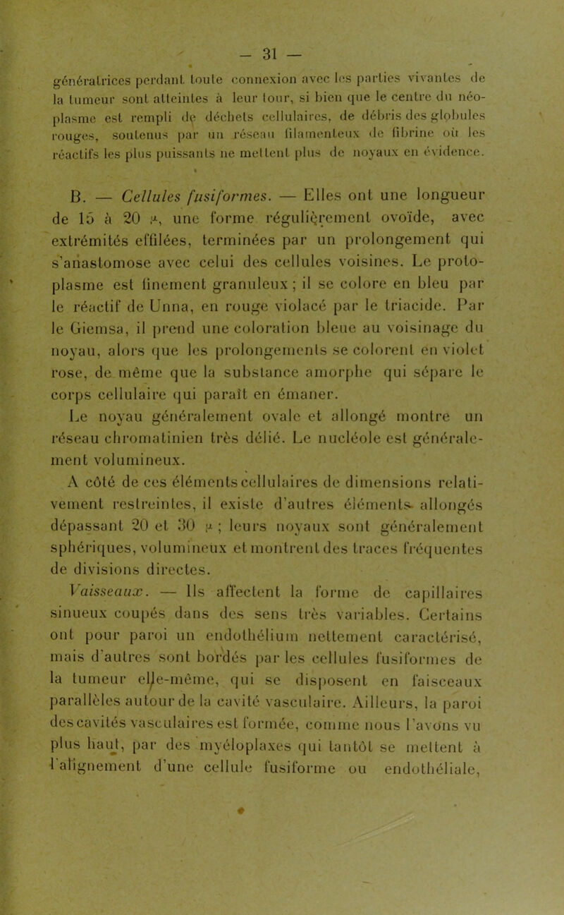 + — génératrices perdant toute connexion avec les parties vivantes de la tumeur sont atteintes à leur tour, si bien que le centre du néo- plasme est rempli d^ déchets cellulaires, de débris des globules rouges, soutenus par un réseau filamenteux de fibrine où les réactifs les plus puissants ne mettent plus de noyaux en évidence. B. — Cellules fusiformes. — Elles ont une longueur de 15 à 20 ,a, une (‘orme régulièrement ovoïde, avec extrémités effilées, terminées par un prolongement qui s’anastomose avec celui des cellules voisines. Le proto- plasme est finement granuleux ; il se colore en bleu par le réactif de Unna, en rouge violacé par le triacide. Par le Giemsa, il prend une coloration bleue au voisinage du noyau, alors que les prolongements se colorent en violet rose, de même que la substance amorphe qui sépare le corps cellulaire qui paraît en émaner. Le noyau généralement ovale et allongé montre un réseau chromatinien très délié. Le nucléole est générale- ment volumineux. A côté de ces éléments cellulaires de dimensions relati- vement restreintes, il existe d'autres éléments* allongés dépassant 20 et 30 p ; leurs noyaux sont généralement sphériques, volumineux et montrent des traces fréquentes de divisions directes. Vaisseaux. — Ils affectent la forme de capillaires sinueux coupés dans des sens très variables. Certains ont pour paroi un endothélium nettement caractérisé, mais d autres sont bordés par les cellules fusiformes de la tumeur elle-même, qui se disposent en faisceaux parallèles autour de la cavité vasculaire. Ailleurs, la paroi des cavités vasculaires est formée, comme nous l ’avons vu plus lïaut, par des myéloplaxes qui tantôt se mettent à 1 alignement d’une cellule fusiforme ou endothéliale,