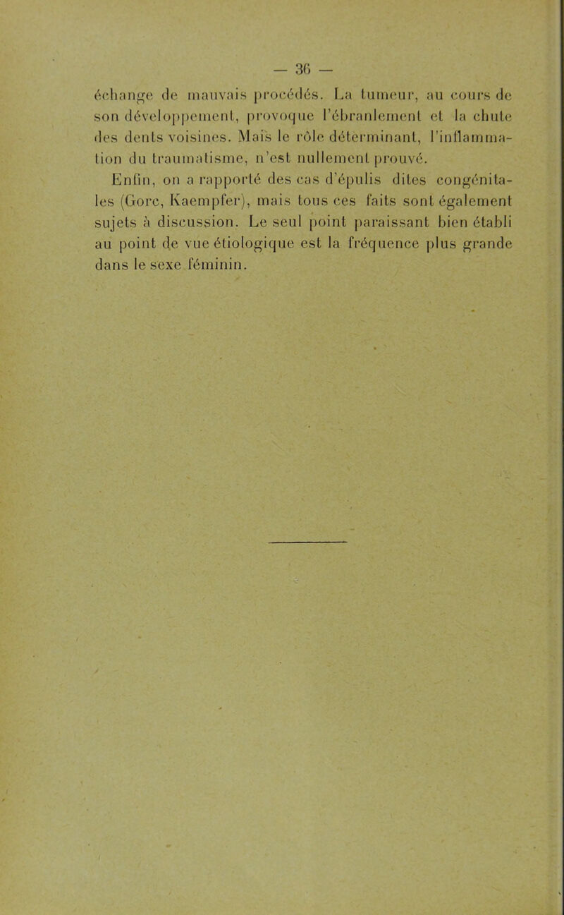 échange de mauvais procédés. La tumeur, au cours de son développement, provoque l’ébranlement et la chute des dents voisines. Mais le rôle déterminant, l'inflamma- tion du traumatisme, n’est nullement prouvé. Enfin, on a rapporté des cas d’épulis dites congénita- les (Gorc, Kaempfer), mais tous ces faits sont également sujets à discussion. Le seul point paraissant bien établi au point de vue étiologique est la fréquence plus grande dans le sexe féminin.