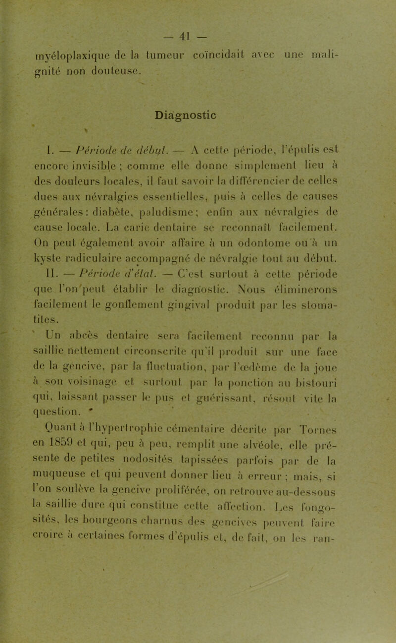 myéloplaxique de la tumeur coïncidait avec une mali- gnité non douteuse. Diagnostic I. — Période de début. — A celle période, l'épulis est encore invisible ; comme elle donne simplement lieu à des douleurs locales, il faut savoir la différencier de celles dues aux névralgies essentielles, puis à celles de causes générales : diabète, paludisme ; enfin aux névralgies de cause locale. La carie dentaire se reconnaît facilement. On peut également avoir affaire à un odontome ou à un kyste radiculaire accompagné de névralgie tout au début. II. —Période d’étal. —C’est surtout à cette période que l’on peut établir le diagnostic. Nous éliminerons facilement le gonflement gingival produit par les stoma- tites. I n abcès dentaire sera facilement reconnu par la saillie nettement circonscrite qu'il produit sur une face de la gencive, par la fluctuation, par l'oedème de la joue a son voisinage et surtout par la ponction au bistouri qui, laissant passer le pus et guérissant, résout vite' la question. * Quant a 1 hypertrophie cémentaire décrite par Tornes en 1859 et qui, peu à peu, remplit une alvéole, elle pré- sente de petites nodosités tapissées parfois par de la muqueuse et qui peuvent donner lieu à erreur; mais, si l’on soulève la gencive proliférée, on retrouve au-dessous la saillie dure qui constitue cette affection. Les formo- • O sités, les bourgeons charnus des gencives peuvent faire croire à certaines formes d'épulis et, de fait, on les ran-