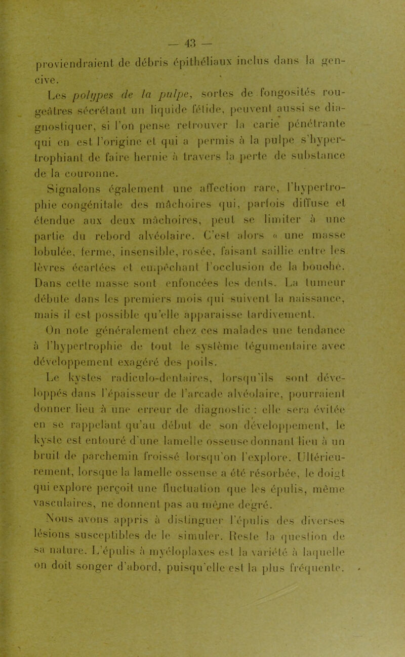 proviendraient de débris épithéliaux inclus dans la gen- cive. Les polypes de la pulpe, sortes de fongosités rou- geâtres sécrétant un liquide fétide, peuvent aussi se dia- gnostiquer, si l’on pense retrouver la carie pénétrante qui en est l’origine et qui a permis h la pulpe s’iiyper- trophiant de faire hernie à travers la perte de substance de la couronne. Signalons également une affection rare, 1 hypertro- phie congénitale des mâchoires qui, parfois dillusc et étendue aux deux mâchoires, peut se limiter à une partie du rebord alvéolaire. C'est alors « une masse lobulée, ferme, insensible, rosée, faisant saillie entre les lèvres écartées et empêchant l’occlusion de la bouohe. Dans cette masse sont enfoncées les dents. La tumeur débute dans les premiers mois qui suivent la naissance, mais il est possible quelle apparaisse tardivement. On note généralement chez ces malades une tendance à l’hypertrophie de tout le système légumenlairc avec développement exagéré des poils. Le kystes radiculo-dentaires, lorsqu'ils sont déve- loppés dans l'épaisseur de l’arcade alvéolaire, pourraient donner lieu à une erreur de diagnostic : elle sera évitée O i en se rappelant qu’au début de son développement, le kyste est entouré d’une lamelle osseuse donnant lieu à un bruit de parchemin froissé lorsqu'on l’explore. Ultérieu- rement, lorsque la lamelle osseuse a été résorbée, le doigt qui explore perçoit une fluctuation que les épulis, même vasculaires, ne donnent pas au nu'yne degré. Nous avons appris à distinguer l’épulis des diverses lésions susceptibles de le simuler. Reste la question de sa nature. L épulis à myéloplaxes est la variété à laquelle on doit songer d’abord, puisqu'elle est la plus fréquente.