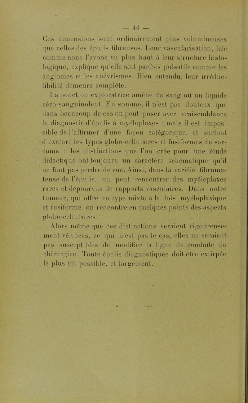 Ces dimensions sont ordinairement plus volumineuses que celles des épulis fibreuses. Leur vascularisation, liée comme nous l’avons vu plus haut è leur structure histo- logique, explique qu'elle soit parfois pulsatile comme les angiomes et les anévrismes. Bien entendu, leur irréduc- tibilité demeure complète. La ponction exploratrice amène du sang ou un liquide séro-sanguinolent. En somme, il n'est pas douteux que dans beaucoup de cas on peut poser avec vraisemblance le diagnostic d’épulis à myéloplaxes ; mais il est impos- sible de l’aflirmer d’une façon catégorique, et surtout d’exclure les types globo-cellulaires et fusiformes du sar- come : les distinctions que l'on crée pour une étude didactique ont toujours lin caractère schématique qu’il ne faut pas perdre de vue. Ainsi, dans la variéié fibroma- teuse de l’épulis, on peut rencontrer des myéloplaxes rares et dépourvus de rapports vasculaires. Dans notre tumeur, qui offre un type mixte à la lois myéloplaxique et fusiforme, on rencontre en quelques points des aspects globo-cellulaires. Alors même que ces distinctions seraient rigoureuse- ment vérifiées, ce qui n’est pas le cas, elles ne seraient pas susceptibles de modilier la ligne de conduite du chirurgien. Toute épulis diagnostiquée doit être extirpée le plus tôt possible, et largement.