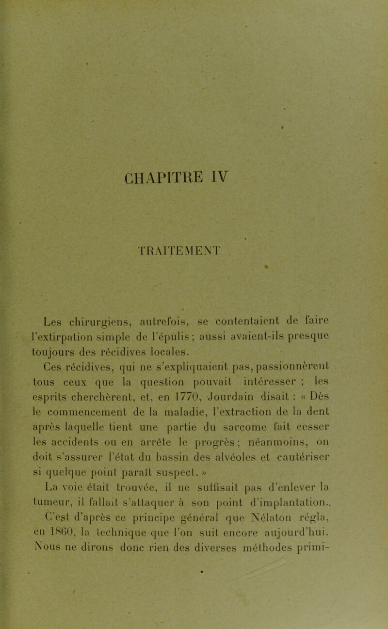 CHAPITRE IV TRAITEMENT % Les chirurgiens, autrefois, se contentaient île faire l’extirpation simple de l’épulis ; aussi avaient-ils presque toujours des récidives locales. Ces récidives, qui ne s’expliquaient pas, passionnèrent tous ceux que la question pouvait intéresser ; les esprits cherchèrent, et, en 1770, Jourdain disait : « Dès le commencement de la maladie, l’extraction de la dent après laquelle tient une partie du sarcome fait cesser les accidents ou en arrête le progrès; néanmoins, on doit s’assurer l’état du bassin des alvéoles et cautériser si quelque point paraît suspect. » La voie était trouvée, il ne suttisait pas d’enlever la tumeur, il fallait s’attaquer à son point d’implantation.. C’est d’après ce principe général que Nélaton régla, en 1860, la technique que l'on suit encore aujourd’hui. Nous ne dirons donc rien des diverses méthodes primi-