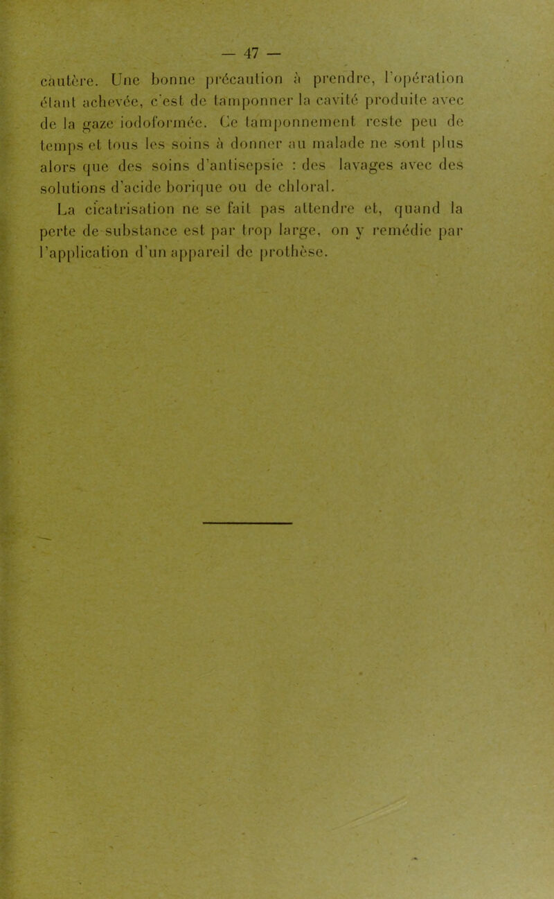 cautère. Une bonne précaution à prendre, l'opération étant achevée, c'est de tamponner la cavité produite avec de la gaze iodoformée. Ce tamponnement reste peu de temps et tous les soins à donner au malade ne sont plus alors que des soins d’antisepsie : des lavages avec des solutions d’acide borique ou de chloral. La cicatrisation ne se fait pas attendre et, quand la perte de substance est par trop large, on y remédie par l’application d’un appareil de prothèse.