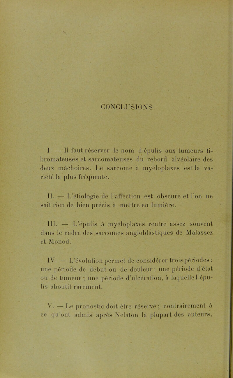 CONCLUSIONS I. — 11 faut réserver le nom d'épulis aux tumeurs fi- bromateuses et sarcomateuses du rebord alvéolaire des deux mâchoires. Le sarcome à myéloplaxes est la va- riété la plus fréquente. IL — L’étiologie de l’affection est obscure et l’on ne sait rien de bien précis à mettre en lumière. III. — L’épulis à myéloplaxes rentre assez souvent dans le cadre des sarcomes angioblastiques de Malassez et Monod. IV. — L’évolution permet de considérer trois périodes : une période de début ou de douleur; une période d état ou de tumeur; une période d’ulcération, à laquelle 1 épu- lis aboutit rarement. V. — Le pronostic doit être réservé; contrairement à ce qu’ont admis après Nélalon la plupart des auteurs,