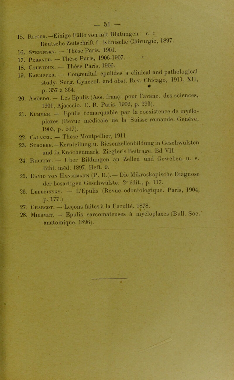 15. Ritter.— Einige Fàlle von mit Blutungen c < Deutsche Zeitschrift f. Klinische Chirurgie, 189/. 16. S^epinsky. — Thèse Paris, 1901. 17. Perraud. — Thèse Paris, 1906-190/. 18. Couetoux. — Thèse Paris, 1906. 19. Kaempfer. — Congénital epulides a clinical and pathological studv- Surg. Gynecol, and obst. Rev. Chicago, 1911, XII, p. 357 à 364. 20. Amôedo. - Les Epulis (Ass. franç. pour l’avanc. des sciences, 1901, Ajacccio. C. R. Paris, 1902, p. 293). 21. Kummer. — Epulis remarquable par la coexistence de myélo- plaxes (Revue médicale de la Suisse romande. Genève, 1903, p. 517). 22. Calazel. — Thèse Montpellier, 1911. 23. Stroebe. —Kernleilung u. Riesenzellenbildungin Geschwulsten und in Knochenmark. Ziegler’s Beitrage. Bd VII. 24. Ribbert. — Lber Bildungen an Zellen und Geweben. u. s. Bibl. méd. 1897. Heft. 9. 25. David von Hansemann (P. D.).— Die Mikroskopische Diagnose der bosartigen Geschwülste. 2e édit., p. 117. 26. Lebedinskv. — L’Epulis (Revue odontologique. Paris, 1904, P-'177.) 27. Charcot. — Leçons faites à la Faculté, 1878. 28. Miermet. — Epulis sarcomateuses à myéloplaxes (Bull. Soc. anatomique, 1896).