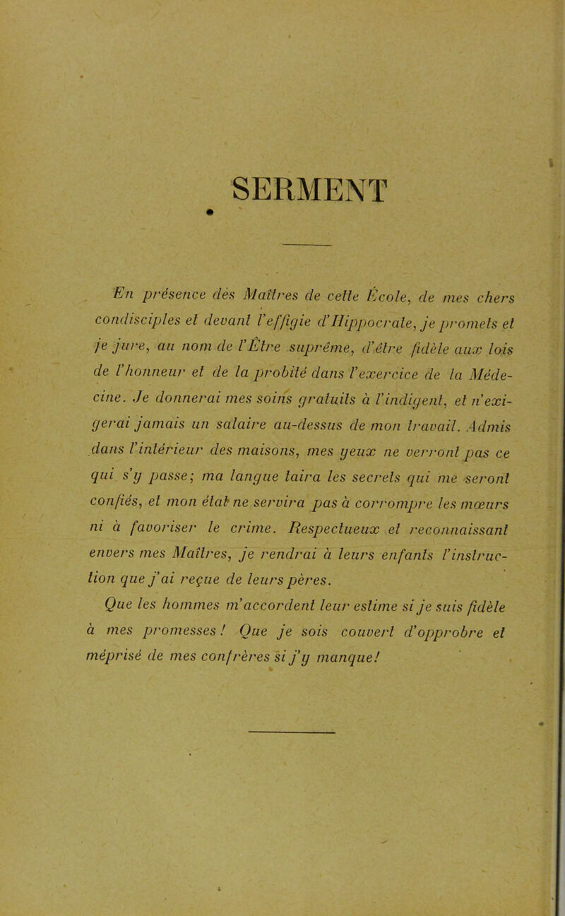 SERMENT En présence dès Maîtres de celle École, de nies chers condisciples et devant l effigie d’Hippocrate, je promets el je jure, au nom de VÊtre suprême, d’être fidèle aux lois de Vhonneur el de la probité dans l’exercice de la Méde- cine. Je donnerai mes soins gratuits à Vindigent, et n exi- gerai jamais un salaire au-dessus de mon travail. Admis dans ïintérieur des maisons, mes yeux ne verront pas ce qui s g passe; ma langue taira les secrets qui me seront confiés, el mon état ne servira pas à corrompre les mœurs ni à favoriser le crime. Respectueux el reconnaissant envers mes Maîtres, je rendrai ci leurs enfants l'instruc- tion cpie fai reçue de leurs pères. Que les hommes in accordent leur estime si je suis fidèle à mes promesses ! Que je sois couvert cl’opprobre et méprisé de mes confrères si j’y manque!