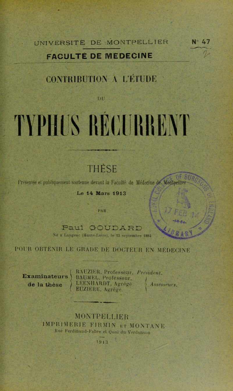 FACULTÉ DE MEDECINE THÈSE Présentée et publiquement soutenue devant la Faculté de Médecine de Montpellier Le 14 Mars 1913 PAR - •*-• *4~ Paul GOUDARD No à Langeac (Haute-Loire), lo 13 septembre 188i V / lu 91Mm POUR OBTENIR LE GRADE DE DOCTEUR EN MÉDECINE Examinateurs de la thèse RAUZIKR, Professeur, Président. B AU M KL, Professeur. / LEENHARDT, Agrégé } Assesseurs. EUZIERE, Agrégé. \ MONTPELLIER 1M P R l M E RIE FI R M IN et MO N TAN E Hue Ferdinaud-Fabre et Quai du Verdanson 1 9 t :t