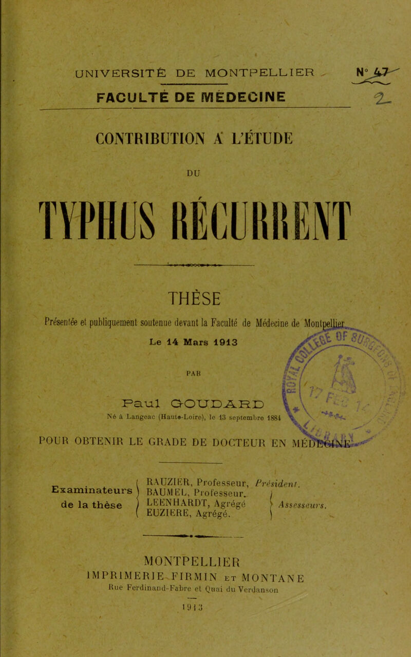 FACULTÉ DE MÉDECINE CONTRIBUTION K L’ÉTUDE THÈSE Présentée et publiquement soutenue devant la Faculté de Médecine de Montpellier Le 14 Mars 1913 PAH lC Paul QOUDARD Né à Langoac (Haute-Loire), le 13 septembre 1881 V, L/ POUR OBTENIR LE GRADE DE DOCTEUR EN MÉIJEGINE _ . ( RAUZIER, Professeur, President Examinateurs) BAUMEL, Professeur. j de la thèse ) LEENHARDT, Agrégé > Assesseurs. ( EUZIERE, Agrégé. \ MONTPELLIER IMPRIMERIE FIRMIN et MONTANE Rue Ferdinaud-Fabre el Quai du Verdanson