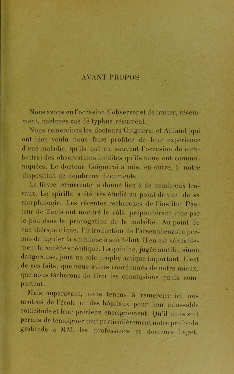 AVANT-PROPOS Nous avons eu l’occasion d’observer et de traiter, récem- ment, quelques cas de typhus récurrent. Nous remercions les docteurs Coignerai et Aillaud (qui ont bien voulu nous faire profiter de leur expérience d’une maladie, qu’ils ont eu souvent l’occasion de com- battre) des observations inédites qu’ils nous ont commu- niquées. Le docteur Coignerai a mis, en outre, à notre disposition de nombreux documents. La lièvre récurrente a donné lieu à de nombreux tra- vaux. Le spirille a été très étudié au point de vue de sa morphologie. Les récentes recherches de l’institut Pas- teur de Tunis ont montré le rôle prépondérant joué par le pou dans la propagation de la maladie. Au point de vue thérapeutique, l’introduction de l’arsénobenzol a per- mis de juguler la spirillose à son début. Il en est véritable- ment le remède spécifique. La quinine, jugée inutile, sinon dangereuse, joue un rôle prophylactique important. C’est , de ces faits, que nous avons coordonnés de notre mieux, que nous tâcherons de tirer les conclusions qu’ils com- portent. Mais auparavant, nous tenons à remercier ici nos maîtres de l’école et des hôpitaux pour leur inlassable sollicitude et leur précieux enseignement. Qu’il nous soit permis de témoigner tout particulièrement notre profonde gratitude a MM. les professeurs et docteurs Laget,