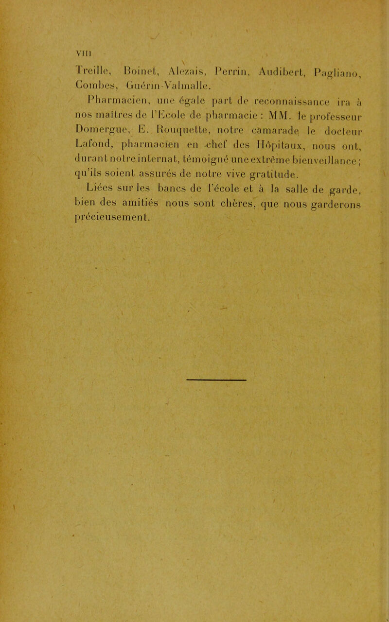 \ Treille, Boinet, Alezais, Perrin, Audibert, Pagliano, Combes, Guérin-Valmal le. Pharmacien, une égale part de reconnaissance ira à nos maîtres de l’Lcole de pharmacie : MM. le professeur Domergue, IV Rouquette, notre camarade le docteur Lafond, pharmacien en chef des Hôpitaux, nous ont, durant notre internat, témoigné uneextrême bienveillance ; qu’ils soient assurés de notre vive gratitude. Liées sur les bancs de l’école et à la salle de garde, bien des amitiés nous sont chères, que nous garderons précieusement.