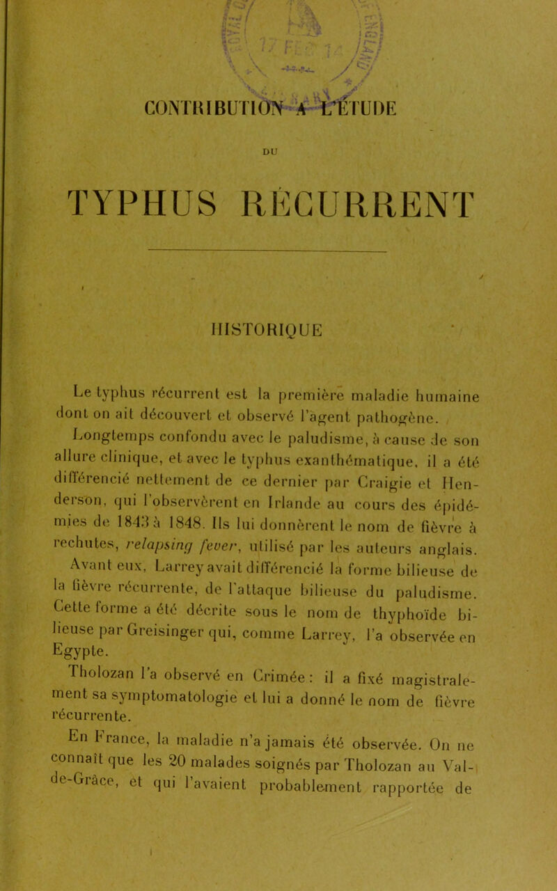 CONTRIBUTION A ITÊTUDK DU i HISTORIQUE Le typhus récurrent est la première maladie humaine dont on ait découvert et observé l’agent pathogène. Longtemps confondu avec le paludisme, à cause de son allure clinique, et avec le typhus exanthématique, il a été différencié nettement de ce dernier par Craigie et Hen- derson, qui l’observèrent en Irlande au cours des épidé- mies de 184.1 à 1848. Ils lui donnèrent le nom de fièvre à rechutes, relapsing feuer, ulilisé par les auteurs anglais. A\ant eux, Larrey avait différencié la forme bilieuse de la fièvre récurrente, de l’attaque bilieuse du paludisme. Cette forme a été décrite sous le nom de thyphoïde bi- lieuse par Greisinger qui, comme Larrey, l’a observée en Egypte. Tholozan Ta observé en Crimée: il a fixé magistrale- ment sa symptomatologie et lui a donné le nom de fièvre récurrente. En France, la maladie n’a jamais été observée. On ne connaît que les 20 malades soignés par Tholozan au Val- de-Grâce, et qui l’avaient probablement rapportée de