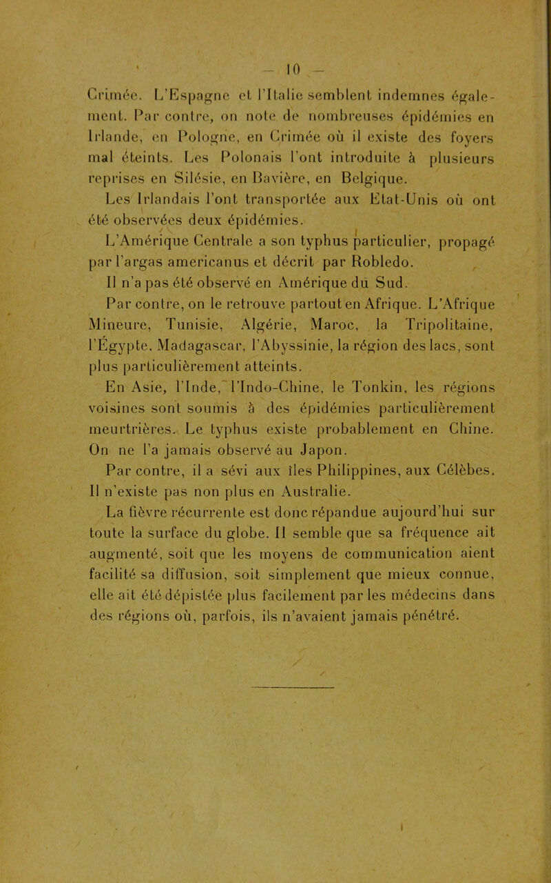 Crimée. L’Espagne et l’Italie semblent indemnes égale- ment. Par contre, on note de nombreuses épidémies en Irlande, en Pologne, en Crimée où il existe des foyers mal éteints. Les Polonais l’ont introduite à plusieurs reprises en Silésie, en Bavière, en Belgique. Les Irlandais l’ont transportée aux Etat-Unis où ont été observées deux épidémies. L’Amérique Centrale a son typhus particulier, propagé parl’argas americanus et décrit par Robledo. Il n’a pas été observé en Amérique du Sud. Par contre, on le retrouve partout en Afrique. L’Afrique Mineure, Tunisie, Algérie, Maroc, la Tripolitaine, r l’Egypte. Madagascar, l’Abyssinie, la région des lacs, sont plus particulièrement atteints. En Asie, l’Inde, l’Indo-Chine, le Tonkin, les régions voisines sont soumis à des épidémies particulièrement meurtrières. Le typhus existe probablement en Chine. On ne l’a jamais observé au Japon. Par contre, il a sévi aux îles Philippines, aux Célèbes. Il n’existe pas non plus en Australie. La fièvre récurrente est donc répandue aujourd’hui sur toute la surface du globe. II semble que sa fréquence ait augmenté, soit que les moyens de communication aient facilité sa diffusion, soit simplement que mieux connue, elle ait été dépistée plus facilement par les médecins dans des régions où, parfois, ils n’avaient jamais pénétré. / I