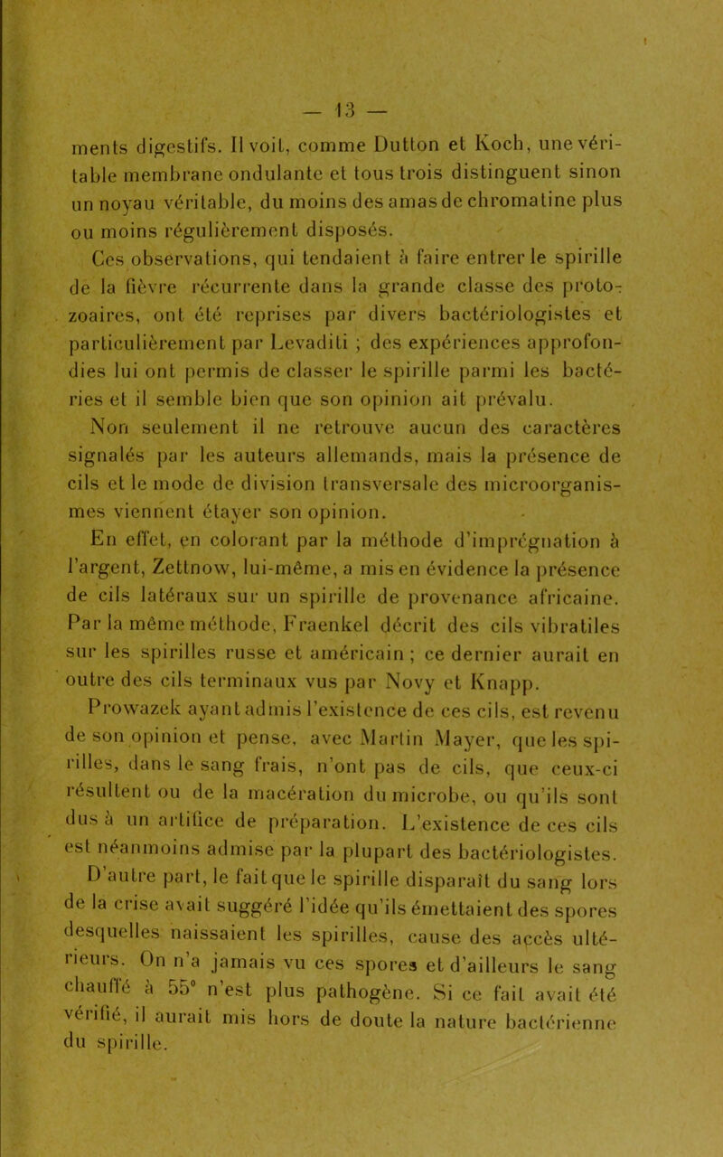 ments digestifs. Il voit, comme Dutton et Koch, une véri- table membrane ondulante et tous trois distinguent sinon un noyau véritable, du moins des amas de chromatine plus ou moins régulièrement disposés. Ces observations, qui tendaient à faire entrer le spirille de la fièvre récurrente dans la grande classe des proto- zoaires, ont été reprises par divers bactériologistes et particulièrement par Levaditi ; des expériences approfon- dies lui ont permis de classer le spirille parmi les bacté- ries et il semble bien que son opinion ait prévalu. Non seulement il ne retrouve aucun des caractères signalés par les auteurs allemands, mais la présence de cils et le mode de division transversale des microorganis- mes viennent étayer son opinion. En effet, en colorant par la méthode d’imprégnation à l’argent, Zettnow, lui-même, a mis en évidence la présence de cils latéraux sur un spirille de provenance africaine. Par la même méthode, Fraenkel décrit des cils vibratiles sur les spirilles russe et américain ; ce dernier aurait en outre des cils terminaux vus par Novy et Knapp. Prowazek ayant admis 1 existence de ces cils, est revenu de son opinion et pense, avec Martin Mayer, que les spi- rilles, dans le sang trais, n’ont pas de cils, que ceux-ci résultent ou de la macération du microbe, ou qu’ils sont dus a un artifice de préparation. L’existence de ces cils est néanmoins admise par la plupart des bactériologistes. D autre part, le fait que le spirille disparaît du sang lors de la crise avait suggéré 1 idée qu’ils émettaient des spores desquelles naissaient les spirilles, cause des apcès ulté- rieurs. On n a jamais vu ces spores et d’ailleurs le sang chauffé à 55° n’est plus pathogène. Si ce fait avait été vérifié, il aurait mis hors de doute la nature bactérienne du spirille.