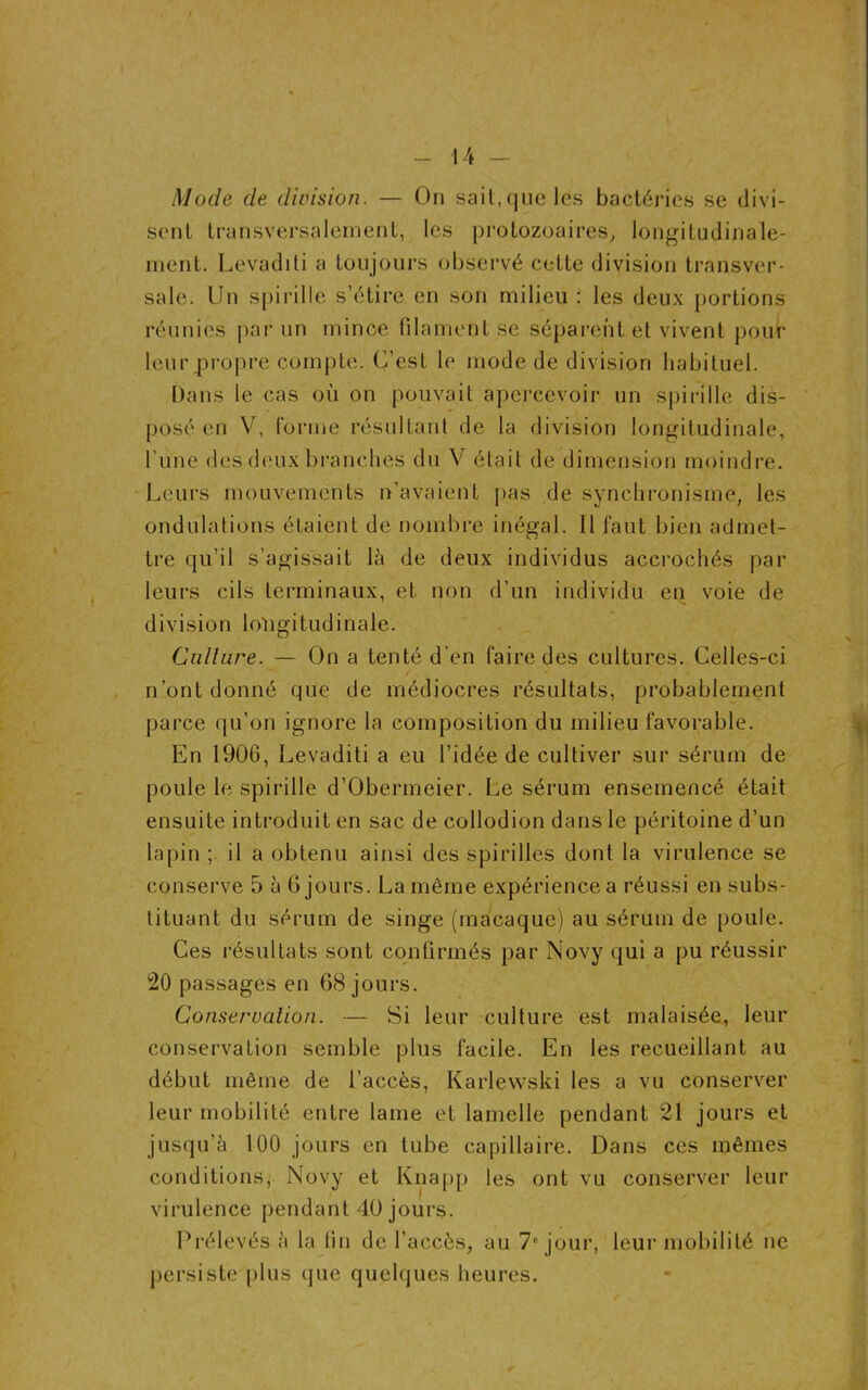 Mode de division. — On sait, que les bactéries se divi- sent transversalement, les protozoaires, longitudinale- ment. Levaditi a toujours observé cette division transver- sale. Un spirille s’étire en son milieu : les deux portions réunies par un mince filament se séparent et vivent pour leur propre compte. C’est le mode de division habituel. Dans le cas où on pouvait apercevoir un spirille dis- posé en V, forme résultant de la division longitudinale, l une des deux branches du V était de dimension moindre. Leurs mouvements n’avaient pas de synchronisme, les ondulations étaient de nombre inégal. Il faut bien admet- tre qu’il s’agissait là de deux individus accrochés par- leurs cils terminaux, et non d’un individu en voie de division longitudinale. Culture. — On a tenté d’en faire des cultures. Celles-ci n’ont donné que de médiocres résultats, probablement parce qu’on ignore la composition du milieu favorable. En 1906, Levaditi a eu l’idée de cultiver sur sérum de poule le spirille d’Obermeier. Le sérum ensemencé était ensuite introduit en sac de collodion dans le péritoine d’un lapin ; il a obtenu ainsi des spirilles dont la virulence se conserve 5 à 6 jours. La même expérience a réussi en subs- tituant du sérum de singe (macaque) au sérum de poule. Ces résultats sont confirmés par Novy qui a pu réussir 20 passages en 68 jours. Conservation. — Si leur culture est malaisée, leur conservation semble plus facile. En les recueillant au début même de l’accès, Karlewski les a vu conserver leur mobilité entre lame et lamelle pendant 21 jours et jusqu’à 100 jours en tube capillaire. Dans ces mêmes conditions, Novy et Knapp les ont vu conserver leur virulence pendant 40 jours. Prélevés à la fin de l’accès, au 7e jour, leur mobilité ne persiste plus que quelques heures.