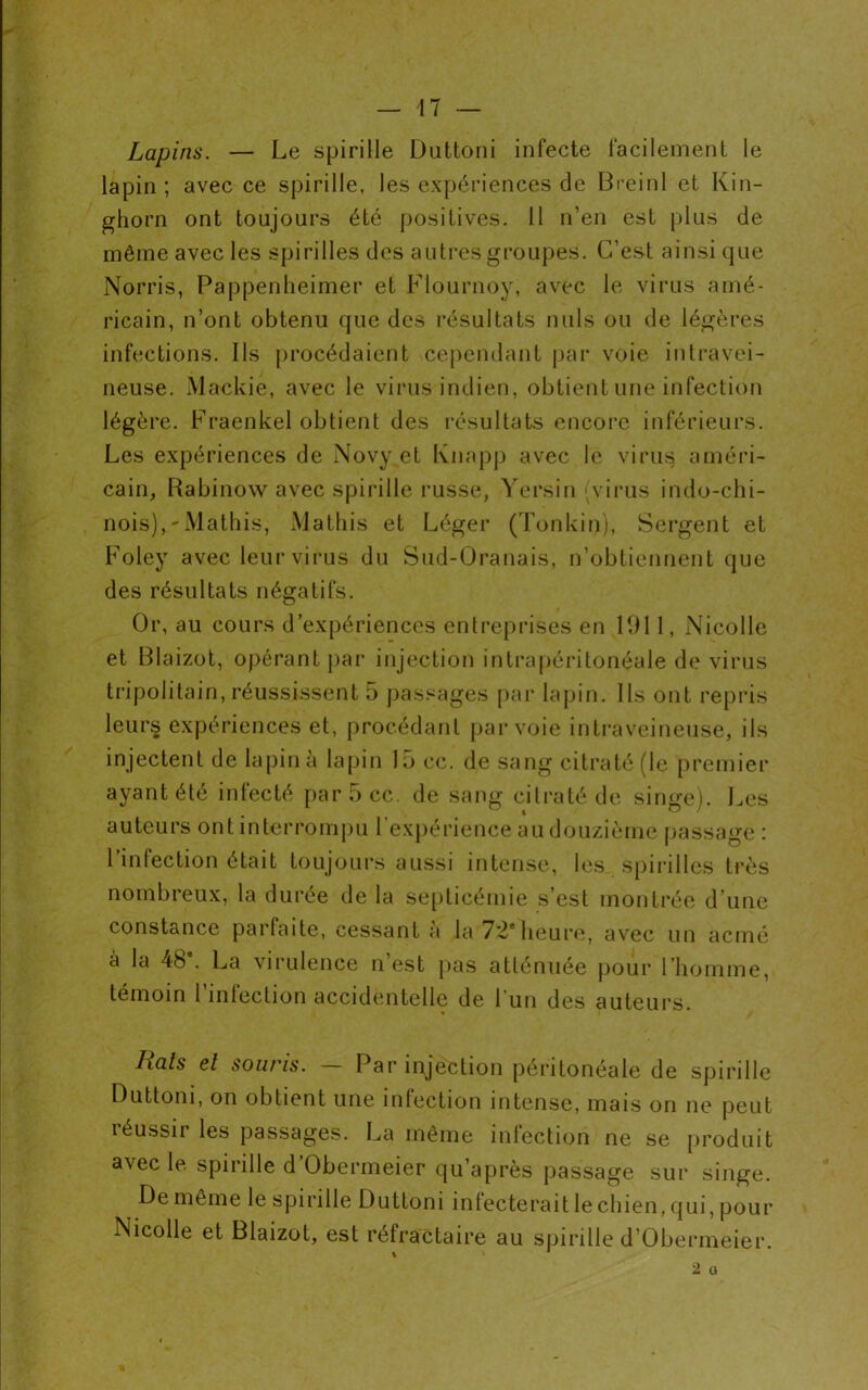 Lapins. — Le spirille Duttoni infecte facilement le lapin ; avec ce spirille, les expériences de Breinl et Kin- ghorn ont toujours été positives. Il n’en est plus de même avec les spirilles des autres groupes. C’est ainsi que Norris, Pappenheimer et Flournoy, avec le virus amé- ricain, n’ont obtenu que des résultats nuis ou de légères infections. Ils procédaient cependant par voie intravei- neuse. Mackie, avec le virus indien, obtient une infection légère. Fraenkel obtient des résultats encore inférieurs. Les expériences de Novy et Knapp avec le viril $ améri- cain, Rabinow avec spirille russe, Yersin (virus indo-chi- nois), 'Mathis, Matins et Léger (Tonkin), Sergent et Foley avec leurvirus du Sud-Oranais, n’obtiennent que des résultats négatifs. Or, au cours d’expériences entreprises en 1911, Nicolle et Blaizot, opérant par injection intrapéritonéale de virus tripoli tain, réussissent 5 passages par lapin. Ils ont repris leurs expériences et, procédant par voie intraveineuse, ils injectent de lapin à lapin 15 cc. de sang citraté (le premier ayant été infecté par5cc. de sang citraté de singe). Les auteurs ont interrompu 1 expérience au douzième passage : l’infection était toujours aussi intense, les spirilles très nombreux, la durée de la septicémie s’est montrée d’une constance parfaite, cessant à la-72*heure, avec un acmé à la 4b . La virulence n est pas atténuée pour l’homme, témoin 1 infection accidentelle de l’un des auteurs. Hais et sout'is. Par injection péritonéale de spirille Duttoni, on obtient une infection intense, mais on ne peut réussir les passages. La même infection ne se produit avec le spirille d’Obermeier qu’après passage sur singe. De même le spirille Duttoni infecterait le chien, qui, pour Nicolle et Blaizot, est réfractaire au spirille d’Obermeier.