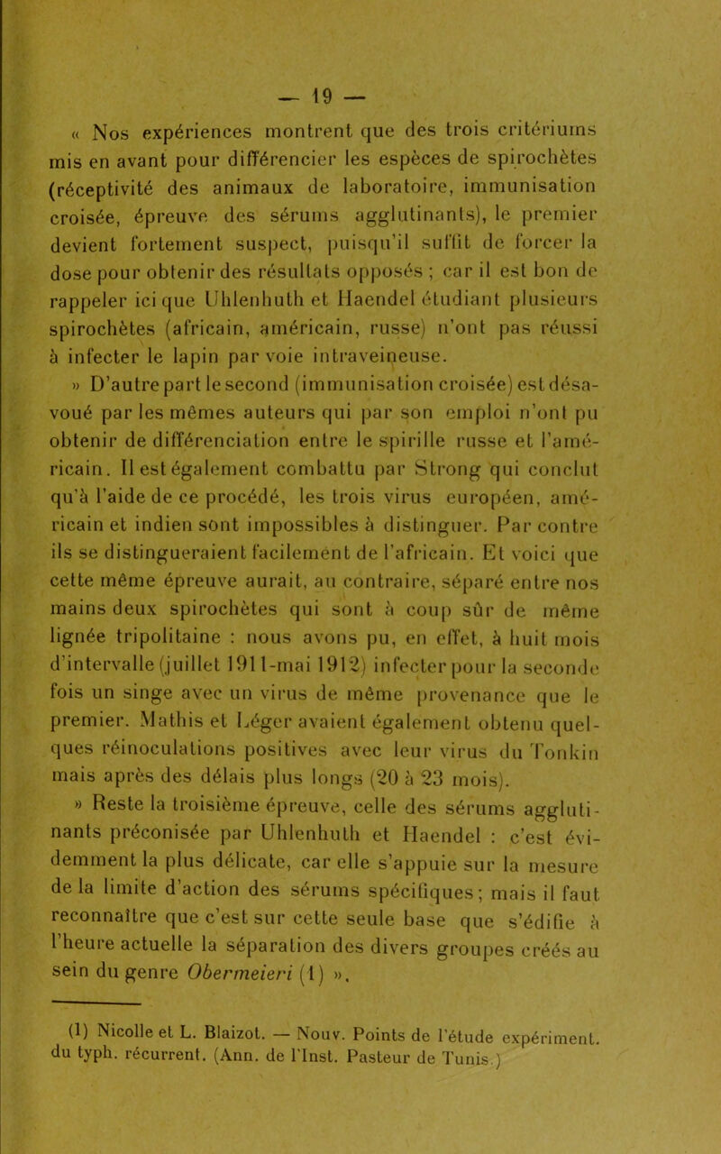 « Nos expériences montrent que des trois critériums mis en avant pour différencier les espèces de spirochètes (réceptivité des animaux de laboratoire, immunisation croisée, épreuve des sérums agglutinants), le premier devient fortement suspect, puisqu’il suffit de forcer la dose pour obtenir des résultats opposés ; car il est bon de rappeler ici que Uhlenhuth et Haendel étudiant plusieurs spirochètes (africain, américain, russe) n’ont pas réussi à infecter le lapin par voie intraveineuse. » D’autre part le second (immunisation croisée) est désa- voué par les mêmes auteurs qui par son emploi n’ont pu obtenir de différenciation entre le spirille russe et l’amé- ricain. Il est également combattu par Strong qui conclut qu’à l’aide de ce procédé, les trois virus européen, amé- ricain et indien sont impossibles à distinguer. Par contre ils se distingueraient facilement de l’africain. Et voici que cette même épreuve aurait, au contraire, séparé entre nos mains deux spirochètes qui sont à coup sûr de même lignée tripolitaine : nous avons pu, en effet, à huit mois d’intervalle (juillet 1911-mai 1912) infecter pour la seconde fois un singe avec un virus de même provenance que le premier. Matins et Léger avaient également obtenu quel- ques réinoculations positives avec leur virus du Tonkin mais après des délais plus longs (20 à 23 mois). » Reste la troisième épreuve, celle des sérums aggluti- nants préconisée par Uhlenhuth et Haendel : c’est évi- demment la plus délicate, car elle s’appuie sur la mesure delà limite d’action des sérums spécifiques; mais il faut reconnaître que c’est sur cette seule base que s’édifie à l’heure actuelle la séparation des divers groupes créés au sein du genre Obermeieri (1) », (1) Nicolle et L. Blaizot. Nouv. Points de l'étude expériment. du typh. récurrent. (Ann. de l'Inst. Pasteur de Tunis.)