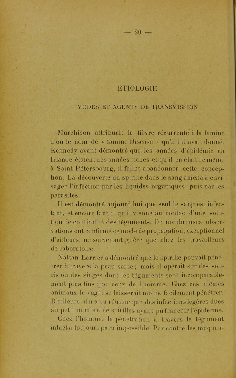 ETIOLOGIE MODES ET AGENTS DE TRANSMISSION Murchison attribuait la fièvre récurrente à la famine d’où le nom de « famine Disease » qu’il lui avait donné. Kennedy ayant démontré que les années d’épidémie en Irlande étaient des années riches et qu’il en était de même à Saint-Pétersbourg, il fallut abandonner cette concep- tion. La découverte du spirille dans le sang amena à envi- sager l’infection par les liquides organiques, puis par les parasites. Il est démontré aujourd’hui que seul le sang est infec- tant, et encore faut-il qu’il vienne au contact d’une solu- tion de continuité des téguments. De nombreuses obser- vations ont confirmé ce mode de propagation, exceptionnel d’ailleurs, ne survenant guère que chez les travailleurs de laboratoire. ' Naltan-Larrier a démontré que le spirille pouvait péné- trer à travers la peau saine ; mais il opérait sur des sou- ris ou des singes dont les téguments sont incomparable- ment plus lins que ceux de l’homme. Chez ces mêmes animaux, le vagin se laisserait moins facilement pénétrer. D’ailleurs, il n’a pu réussir que des infections légères dues au petit nombre de spirilles ayant pu franchir l’épiderme. Chez l’homme, la pénétration à travers le tégument intacta toujours paru impossible. Par contre les inuqueu-