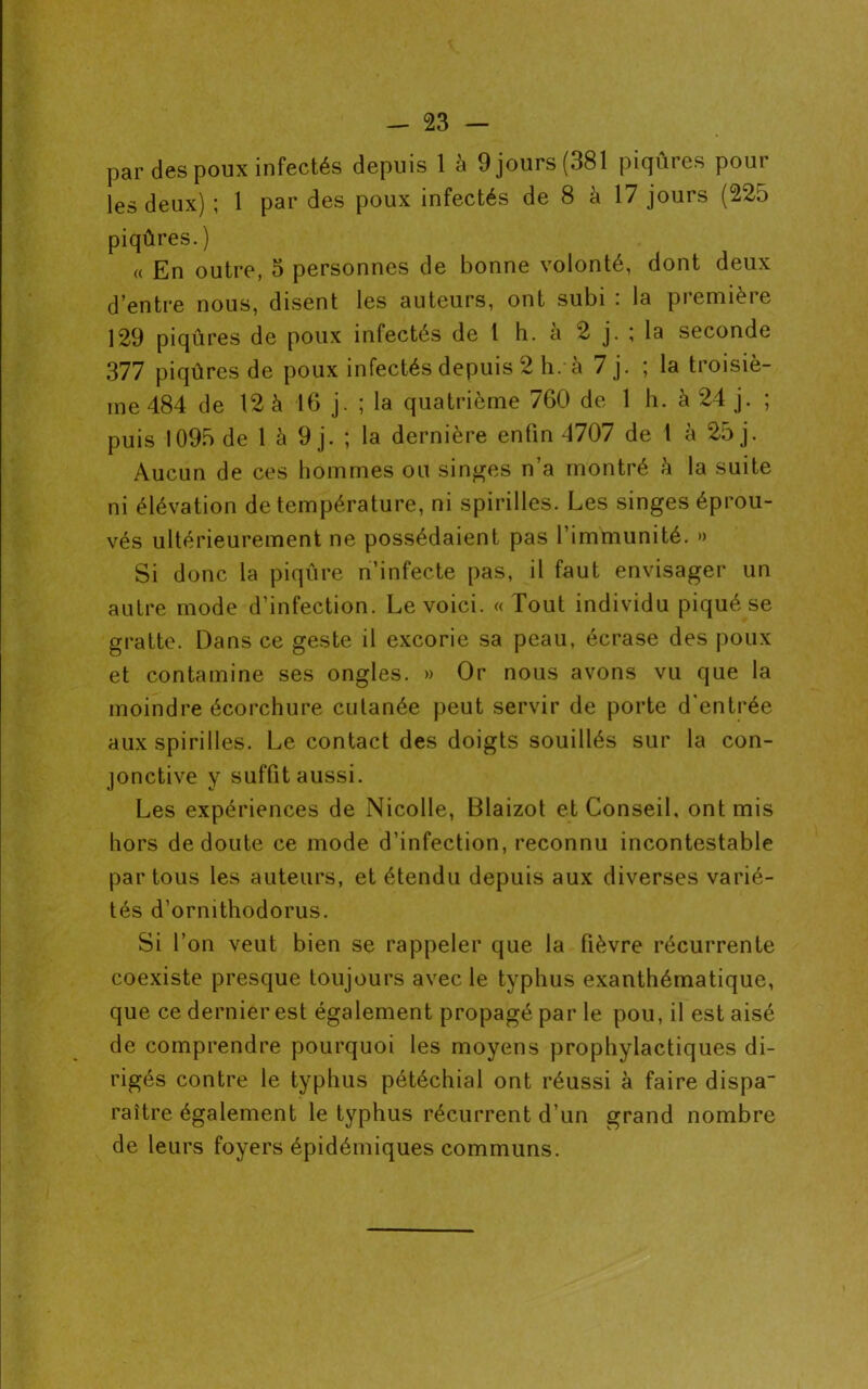 par des poux infectés depuis 1 à 9 jours (381 piqûres pour les deux) ; 1 par des poux infectés de 8 à 17 jours (225 piqûres. ) « En outre, 5 personnes de bonne volonté, dont deux d’entre nous, disent les auteurs, ont subi : la première 129 piqûres de poux infectés de l h. à 2 j. ; la seconde 377 piqûres de poux infectés depuis 2 h. à 7 j. ; la troisiè- me 484 de 12 à 16 j. ; la quatrième 760 de 1 h. à 24 j. ; puis 1095 de 1 à 9 j. ; la dernière enfin 4707 de 1 à 25 j. Aucun de ces hommes ou singes n a montré è la suite ni élévation de température, ni spirilles. Les singes éprou- vés ultérieurement ne possédaient pas l’immunité. » Si donc la piqûre n’infecte pas, il faut envisager un autre mode d’infection. Le voici. « Tout individu piqué se gratte. Dans ce geste il excorie sa peau, écrase des poux et contamine ses ongles. » Or nous avons vu que la moindre écorchure cutanée peut servir de porte d'entrée aux spirilles. Le contact des doigts souillés sur la con- jonctive y suffit aussi. Les expériences de Nicolle, Blaizot et Conseil, ont mis hors de doute ce mode d’infection, reconnu incontestable par tous les auteurs, et étendu depuis aux diverses varié- tés d’ornithodorus. Si l’on veut bien se rappeler que la fièvre récurrente coexiste presque toujours avec le typhus exanthématique, que ce dernier est également propagé par le pou, il est aisé de comprendre pourquoi les moyens prophylactiques di- rigés contre le typhus pétéchial ont réussi à faire dispa- raître également le typhus récurrent d’un grand nombre de leurs foyers épidémiques communs.