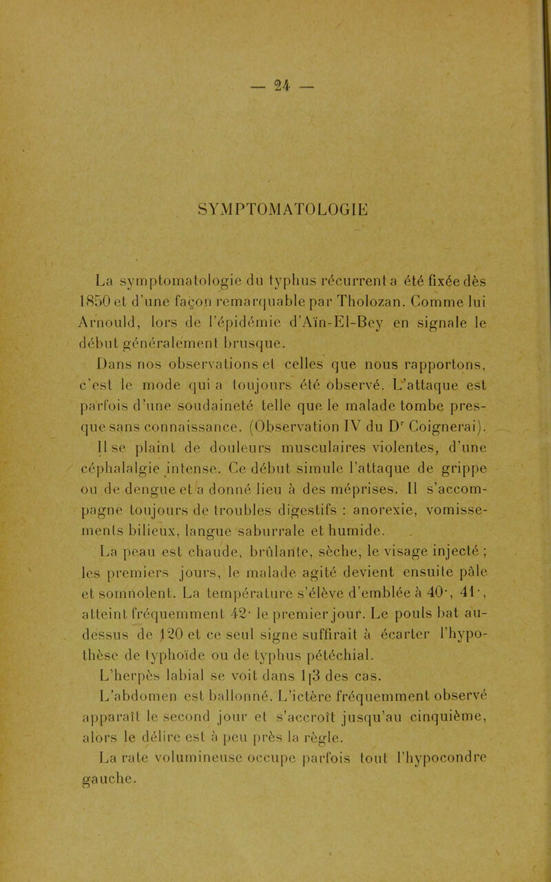 U — SYMPTOMATOLOGIE La symptomatologie du typhus récurrent a été fixée dès 1850 et d'une façon remarquable par Tholozan. Comme lui Arnould, lors de l’épidémie d’Aïn-El-Bey en signale le d éb u t gén é ra 1 emen t b rusque. Dans nos observations et celles que nous rapportons, c’est le mode qui a toujours été observé. L’attaque est parfois d’une soudaineté telle que le malade tombe pres- que sans connaissance. (Observation IV du Dr Coignerai). lise plaint de douleurs musculaires violentes, d’une céphalalgie intense. Ce début simule l’attaque de grippe ou de dengue et a donné lieu à des méprises. Il s’accom- pagne toujours de troubles digestifs : anorexie, vomisse- ments bilieux, langue saburrale et humide. La peau est chaude, brûlante, sèche, le visage injecté ; les premiers jours, le malade agité devient ensuite pâle et somnolent. La température s’élève d’emblée à 40’, 4L, atteint fréquemment 42- le premier jour. Le pouls bat au- dessus de 120 et ce seul signe suffirait à écarter l’hypo- thèse de typhoïde ou de typhus pétéchial. L’herpès labial se voit dans 1|3 des cas. L’abdomen est ballonné. L’ictère fréquemment observé apparaît le second jour et s’accroît jusqu’au cinquième, alors le délire est à peu près la règle. La rate volumineuse occupe parfois tout l’hypocondre gauche.