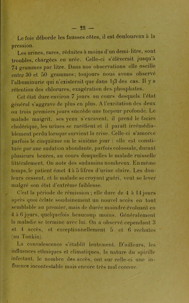 Le foie déborde les fausses côtes, il est douloureux à la pression. Les urines, rares, réduites à moins d’un demi-litre, sont troubles, chargées en urée. Celle-ci s’élèverait jusqu à 74 grammes par litre. Dans nos observations elle oscille entre 30 et 50 grammes; toujours nous avons observé l’albuminurie qui n’existerait que dans 1|3 des cas. Il y a rétention des chlorures, exagération des phosphates. Cet état dure environ 7 jours au cours desquels l’état général s’aggrave de plus en plus. A l’excitation des deux ou trois premiers jours succède une torpeur profonde. Le malade maigrit, ses yeux s’excavent, il prend le faciès cholérique, les urines se raréfient et il paraît irrémédia- blement perdu lorsque survient la crise. Celle-ci s’amorce parfois le cinquième ou le sixième jour : elle est consti- tuée par une sudation abondante, parfois colossale, durant plusieurs heures, au cours desquelles le malade ruisselle littéralement. On note des sudamina nombreux. En même temps, le patient émet 4 à 5 litres d’urine claire. Les dou- leurs cessent, et le malade se croyant guéri, veut se lever malgré son état d’extrême faiblesse. C’est la période de rémission ; elle dure de 4 à 14 jours après quoi éclate soudainement un nouvel accès en tout semblable au premier, mais de durée moindré évoluant en 4 à 6 jours, quelquefois beaucoup moins. Généralement la maladie se termine avec lui. On a observé cependant 3 et 4 accès, et exceptionnellement 5 et 6 rechutes (au Tonkin). La convalescence s’établit lentement. D’ailleurs, les influences ethniques et climatiques, la nature du spirille infectant, le nombre des accès, ont sur celle-ci une in- fluence incontestable mais encore très mal connue.