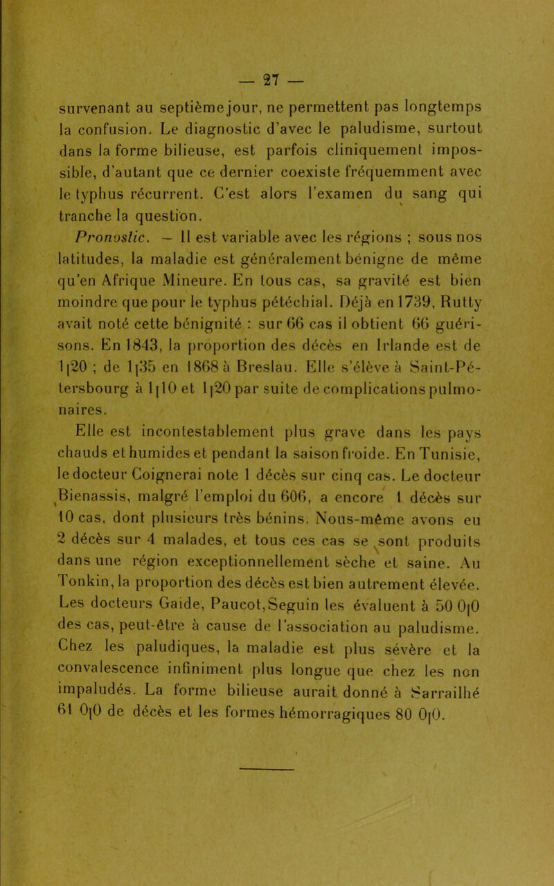 survenant au septième jour, ne permettent pas longtemps la confusion. Le diagnostic d’avec le paludisme, surtout dans la forme bilieuse, est parfois cliniquement impos- sible, d’autant que ce dernier coexiste fréquemment avec le typhus récurrent. C’est alors l’examen du sang qui tranche la question. Pronostic. — II est variable avec les régions ; sous nos latitudes, la maladie est généralement bénigne de même qu’en Afrique Mineure. En tous cas, sa gravité est bien moindre que pour le typhus pétéchial. Déjà en 1739, Rutty avait noté cette bénignité : sur 66 cas il obtient 66 guéri- sons. En 1843, la proportion des décès en Irlande est de 1|20 ; de 1|35 en 1868 à Breslau. Elle s’élève à Saint-Pé- tersbourg à 1110 et 1|20 par suite de complications pulmo- naires. Elle est incontestablement plus grave dans les pays chauds et humides et pendant la saison froide. En Tunisie, le docteur Coignerai note 1 décès sur cinq cas. Le docteur Bienassis, malgré l’emploi du 606, a encore t décès sur 10 cas, dont plusieurs très bénins. Nous-même avons eu 2 décès sur 4 malades, et tous ces cas se ^sont produits dans une région exceptionnellement sèche et saine. Au Tonkin, la proportion des décès est bien autrement élevée. Les docteurs Gaide, Paucot,Seguin les évaluent à 50 0|0 des cas, peut-être à cause de l’association au paludisme. Chez les paludiques, la maladie est plus sévère et la convalescence infiniment plus longue que chez les non impaludés. La forme bilieuse aurait, donné à Sarrailhé 61 0|0 de décès et les formes hémorragiques 80 0[0.