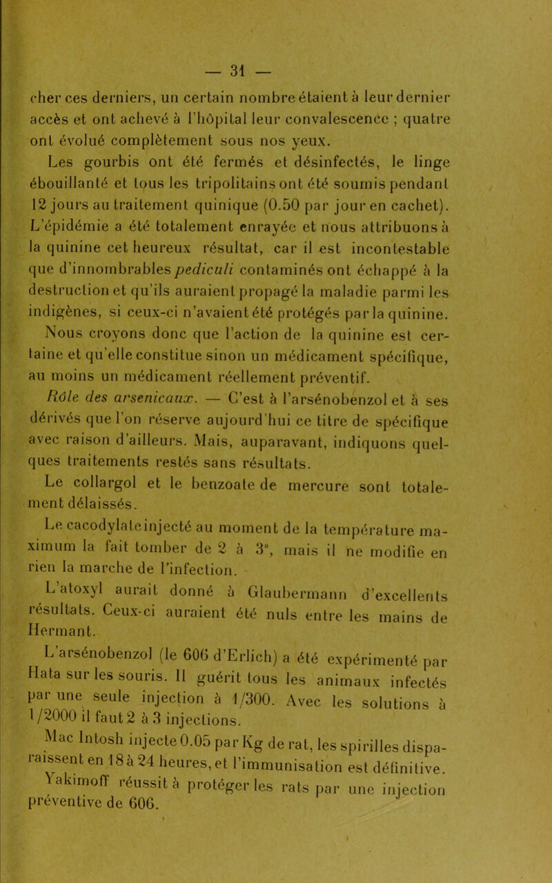 cher ces derniers, un certain nombre étaient à leur dernier accès et ont achevé à l’hôpital leur convalescence ; quatre ont évolué complètement sous nos yeux. Les gourbis ont été fermés et désinfectés, le linge ébouillanté et tous les tripoli tains ont été soumis pendant 12 jours au traitement cjuinique (0.50 par jour en cachet). L’épidémie a été totalement enrayée et nous attribuons à la quinine cet heureux résultat, car il est incontestable que d’innombrablespediculi contaminés ont échappé à la destruction et qu’ils auraient propagé la maladie parmi les indigènes, si ceux-ci n’avaientété protégés par la quinine. Nous croyons donc que l’action de la quinine est cer- taine et qu elle constitue sinon un médicament spécifique, au moins un médicament réellement préventif. Rôle des arsenicaux. — C’est à l’arsénobenzol et à ses dérivés que l’on réserve aujourd’hui ce titre de spécifique avec raison d’ailleurs. Mais, auparavant, indiquons quel- ques traitements restés sans résultats. Le collargol et le benzoate de mercure sont totale- ment délaissés. Le cacodylateinjecté au moment de la température ma- ximum la fait tomber de 2 à 3°, mais il ne modifie en rien la marche de l’infection. L atoxyl aurait donné à Glaubermann d’excellents résultats. Ceux-ci auraient été nuis entre les mains de Hermant. L’arsénobenzol (le 606 d'Erlich) a été expérimenté par Hata sur les souris. Il guérit tous les animaux infectés par une seule injection à 1/300. Avec les solutions à 1 /2000 il faut 2 à 3 injections. Mac Intosh injecte 0.05 par Kg de rat, les spirilles dispa- raissent en 18à 24 heures, et l'immunisation est définitive. Yakimoff réussit à protéger les rats par une injection préventive de 60G. I