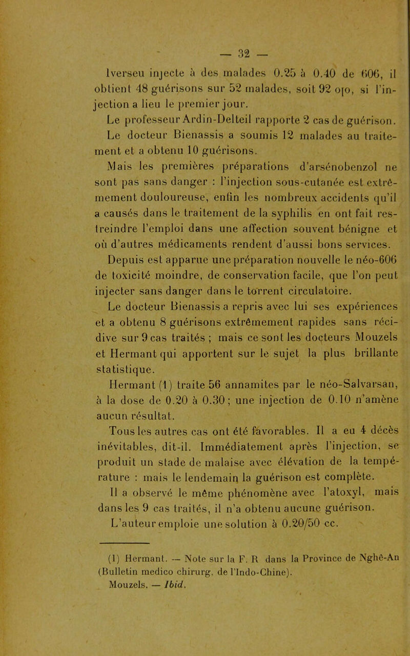 lverseu injecte à des malades 0.25 à 0.40 de 006, il obtient 48 guérisons sur 52 malades, soit92ojo, si l’in- jection a lieu le premier jour. Le professeur Ardin-Delteil rapporte 2 cas de guérison. Le docteur Bienassis a soumis 12 malades au traite- ment et a obtenu 10 guérisons. Mais les premières préparations d’arsénobenzol ne sont pas sans danger : l’injection sous-cutanée est extrê- mement douloureuse, enfin les nombreux accidents qu’il a causés dans le traitement de la syphilis en ont fait res- treindre l’emploi dans une affection souvent bénigne et où d’autres médicaments rendent d’aussi bons services. Depuis est apparue une préparation nouvelle le néo-606 de toxicité moindre, de conservation facile, que l’on peut injecter sans danger dans le torrent circulatoire. Le docteur Bienassis a repris avec lui ses expériences et a obtenu 8 guérisons extrêmement rapides sans réci- dive sur 9 cas traités ; mais ce sont les docteurs Mouzels et Hermant qui apportent sur le sujet la plus brillante statistique. Hermant (1) traite 56 annamites par le néo-Salvarsan, à la dose de 0.20 à 0.30; une injection de 0.10 n’amène aucun résultat. Tous les autres cas ont été favorables. Il a eu 4 décès inévitables, dit-il. Immédiatement après l’injection, se produit un stade de malaise avec élévation de la tempé- rature : mais le lendemain la guérison est complète. Il a observé le même phénomène avec l’atoxyl, mais dans les 9 cas traités, il n’a obtenu aucune guérison. L’auteur emploie une solution à 0.20/50 cc. (1) Hermant. — Note sur la F. R dans la Province de Nghê-An (Bulletin medico chirurg. de l’Indo-Ghine). Mouzels. — Ibid.