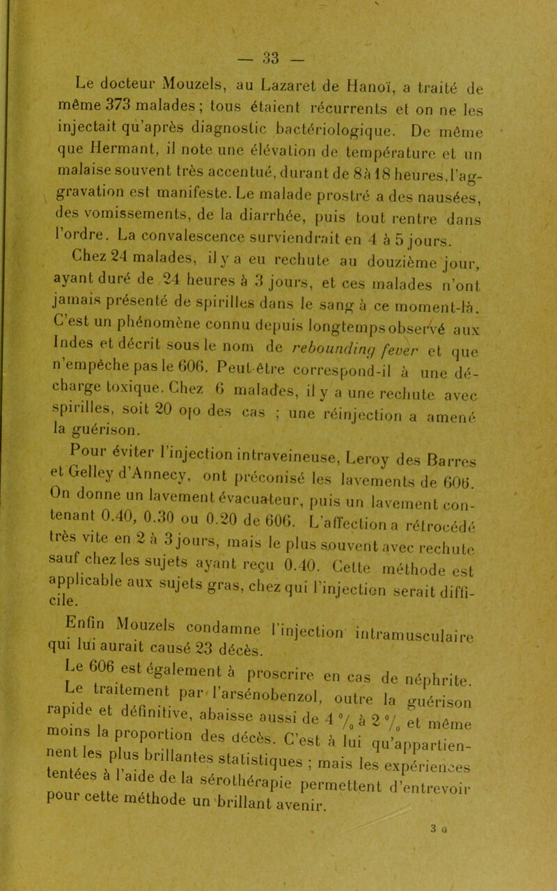 Le docteur Mouzels, au Lazaret de Hanoï, a traité de même 373 malades ; tous étaient récurrents et on ne les injectait qu après diagnostic bactériologique. De même que Hermant, il note une élévation de température et un malaise souvent très accentué, durant de 8à 18 heures, l’acr- giavation est manifeste. Le malade prostré a des nausées, des vomissements, de la diarrhée, puis tout rentre dans l’ordre. La convalescence surviendrait en 4 à 5 jours. Chez 24 malades, il y a eu rechute au douzième jour, ayant duré de 24 heures à 3 jours, et ces malades n’ont jamais présenté de spirilles dans le sang à ce moment-là. C’est un phénomène connu depuis longtemps observé aux Indes et décrit sous le nom de rebounding fever et que n’empêche pas le 606. Peut être correspond-il à une dé- charge toxique. Chez 6 malades, il y a une rechute avec spirilles, soit 20 o[o des cas ; une réinjection a amené la guérison. Pour éviter 1 injection intraveineuse, Leroy des Barres et Gellcy d'Annecy, ont préconisé les lavements de GOG On donne un lavement évacuateur, puis un lavement con- tenant 0.40, 0.30 ou 0.20 de 606. L’affection a rétrocédé très vite en 2 à 3 jours, mais le plus souvent avec rechute sau chez les sujets ayant reçu 0.40. Cette méthode est applicable aux sujets gras, chez qui l’injection serait diffi- cite. Enfin Mouzels condamne l’injection intramusculaire qui lui aurait causé 23 décès. Le 606 est également à proscrire en cas de néphrite. ., tiailement par l’arsénobenzol, outre la guérison rapide et définitive, abaisse aussi de 4 •/, à 2 V et même moins la proportion des décès. C’est à l i qu>parUeT ZZfrïtrstatistltiues ; «EL pour ceü Ît. n Permettent d’entrevoir [ OUI cette méthode un brillant avenir.