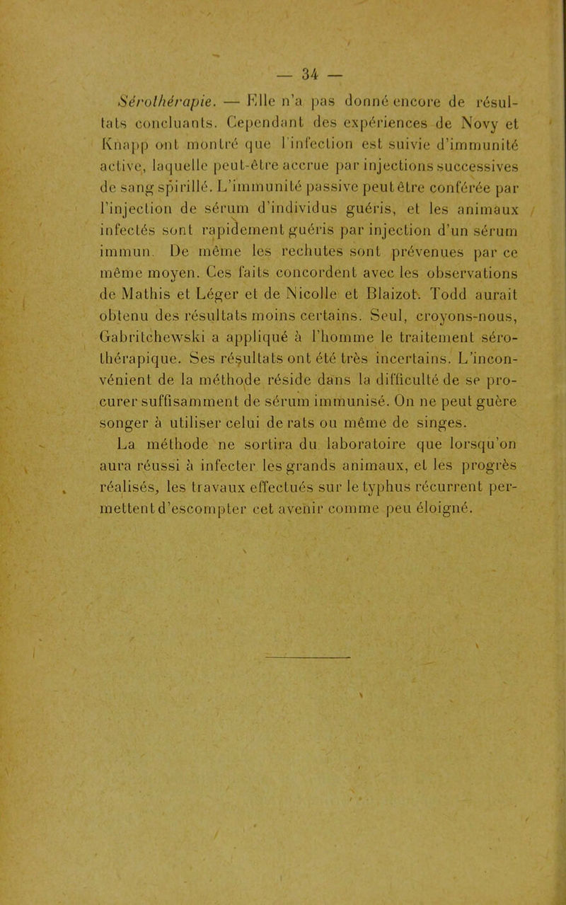 Sérothérapie. — Llle n’a pas donné encore de résul- tats concluants. Cependant des expériences de Novy et Knapp ont montré que 1 infection est suivie d’immunité active, laquelle peut-être accrue par injections successives de sang spirillé. L’immunité passive peut être conférée par l’injection de sérum d'individus guéris, et les animaux infectés sont rapidement guéris par injection d’un sérum immun. De même les rechutes sont prévenues par ce même moyen. Ces faits concordent avec les observations de Mathis et Léger et de Nicolle et Blaizot. Todd aurait obtenu des résultats moins certains. Seul, croyons-nous, Gabritchewski a appliqué à l’homme le traitement séro- thérapique. Ses résultats ont été très incertains. L’incon- vénient de la méthode réside dans la difficulté de se pro- curer suffisamment de sérum immunisé. On ne peut guère songer à utiliser celui de rats ou même de singes. La méthode ne sortira du laboratoire que lorsqu’on aura réussi à infecter les grands animaux, et les progrès réalisés, les travaux effectués sur le typhus récurrent per- mettent d’escompter cet avenir comme peu éloigné.