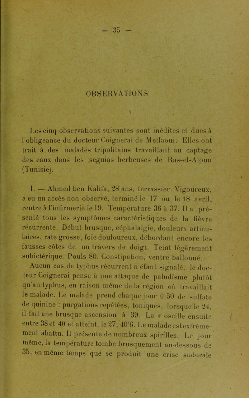 OBSERVATIONS Les cinq observations suivantes sont inédites et dues à l’obligeance du docteur Guignerai de Metlaoui. Elles ont trait à des malades Lri poli tains travaillant au captage des eaux dans les seguias herbeuses de Ras-el-Aïoun (Tunisie). I. — Ahmed ben Kalifa, 28 ans, terrassier. Vigoureux, a eu un accès non observé, terminé le 17 ou le 18 avril, senlé tous les symptômes caractéristiques de la fièvre récurrente. Début brusque, céphalalgie, douleurs articu- laires, rate grosse, foie douloureux, débordant encore les fausses côtes de un travers de doigt. Teint légèrement subictérique. Pouls 80. Constipation, ventre ballonné. Aucun cas de typhus récurrent n’étant signalé, le doc- teur Coignerai pense à une attaque de paludisme plutôt qu’au typhus, en raison même de la région où travaillait le malade. Le malade prend chaque joui’ 0.50 de sulfate de quinine : purgations repétées, toniques, lorsque le 24, il fait une brusque ascension à 39. La o oscille ensuite entre 38 et 40 et atteint, le 27, 40°G. Le maladeestextrême- ment abattu. Il présente de nombreux spirilles. Le jour même, la température tombe brusquement au-dessous de 35, en même temps que se produit une crise sudorale