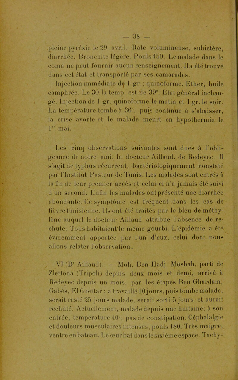 .pleine pyrexie le 29 avril. Rate volumineuse, subictère, diarrhée. Bronchite légère. Pouls 150. Le malade dans le coma ne peut fournir' aucun renseignement. lia été trouvé dans cet état et transporté par scs camarades. Injection immédiate d« 1 gr.; quinoforme. Ether, huile camphrée. Le 30 la temp. est de 39°. Etat général inchan- gé. Injection de 1 gr. quinoforme le matin et 1 gr. le soir. La température tombe à 30°, puis continue à s’abaisser, la crise avorte et le malade meurt en hypothermie le 1er mai. Les cinq observations suivantes sont dues à l’obli- geance de notre ami, le docteur Aillaud, de Redeyec. Il s’agit de typhus récurrent, bactériologiquement constaté par l’Institut Pasteur de Tunis. Les malades sont entrés à la fin de leur premier accès et celui-ci n’a jamais été suivi d’un second. Enfin les malades ont présenté une diarrhée abondante. Ce symptôme est fréquent dans les cas de fièvre tunisienne. Ils ont été traités par le bleu de méthy- lène auquel le docteur Aillaud attribue l’absence de re- chute. Tous habitaient le même gourbi. L’épidémie a été évidemment apportée par l’un d’eux, celui dont nous allons relater l’observation. VJ (Dr Aillaud). — Moh. Ben Hadj Mosbah, parti de Ziettona (Tripoli) depuis deux mois et demi, arrivé à Redeyec depuis un mois, par les étapes Ben Ghardam, Gabès, ElGuettar: a travaillé 10 jours, puis tombe malade, serait resté 25 jours malade, serait sorti 5 jours et aurait rechuté. Actuellement, malade depuis une huitaine; à son entrée, température 40-, pas de constipation. Céphalalgie et douleurs musculaires intenses, pouls 180. Très maigre, ventre en bateau. Le œur bat dans lesixième espace. Tachy- i