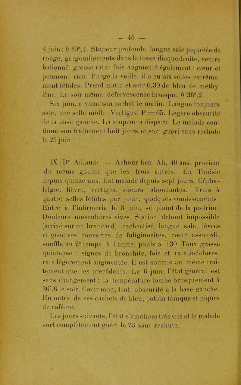 4 juin; ô 40°,4. Stupeur profonde, langue sale piquetée de rouge, gargouillements dans la fosse iliaquedroite, ventre ballonné, grosse rate; foie augmenté également : cœur et poumon :(rien. Purgé la veille, il a eu six selles extrême- ment fétides. Prend matin et soir 0,30 de bleu de méthy- lène. Le soir même, défervescence brusque, 0 36°,2. Six juin, a vomi son cachet le matin. Langue toujours sale, une selle molle. Vertiges. P = 65. Légère obscurité de la basé gauche. La stupeur a disparu. Le malade con- tinue son traitement huit jours et sort guéri sans rechute le 25 juin. IX (L)r Aillaud). — Achour ben Ali, 40 ans, provient du même gourbi que les trois autres. En Tunisie depuis quinze ans. Est malade depuis sept jours. Cépha- lalgie, lièvre, vertiges, sueurs abondantes. Trois à quatre selles fétides par jour ; quelques vomissements . Entre à l’infirmerie le 5 juin, se plaint de la poitrine. Douleurs musculaires vives. Station debout impossible (arrivé sur un brancard), cachectisé, langue sale, lèvres et gencives couvertes de fuliginosités, cœur assourdi, souffle au 2° temps à l’aorte, pouls à 130. Toux grasse quinteuse : signes de bronchite, foie et rate indolores, rate légèrement augmentée. Il est soumis au même trai- tement que les précédents. Le 6 juin, l’état général est sans changement; la température tombe brusquement à 36°,6 le soir. Cœur mou, lent, obscurité à la base gauche. En outre de ses cachets de bleu, potion tonique et piqûre de caféine. Les jours suivants, l’état s’améliore très vite et le malade sort complètement guéri le 25 sans rechute.