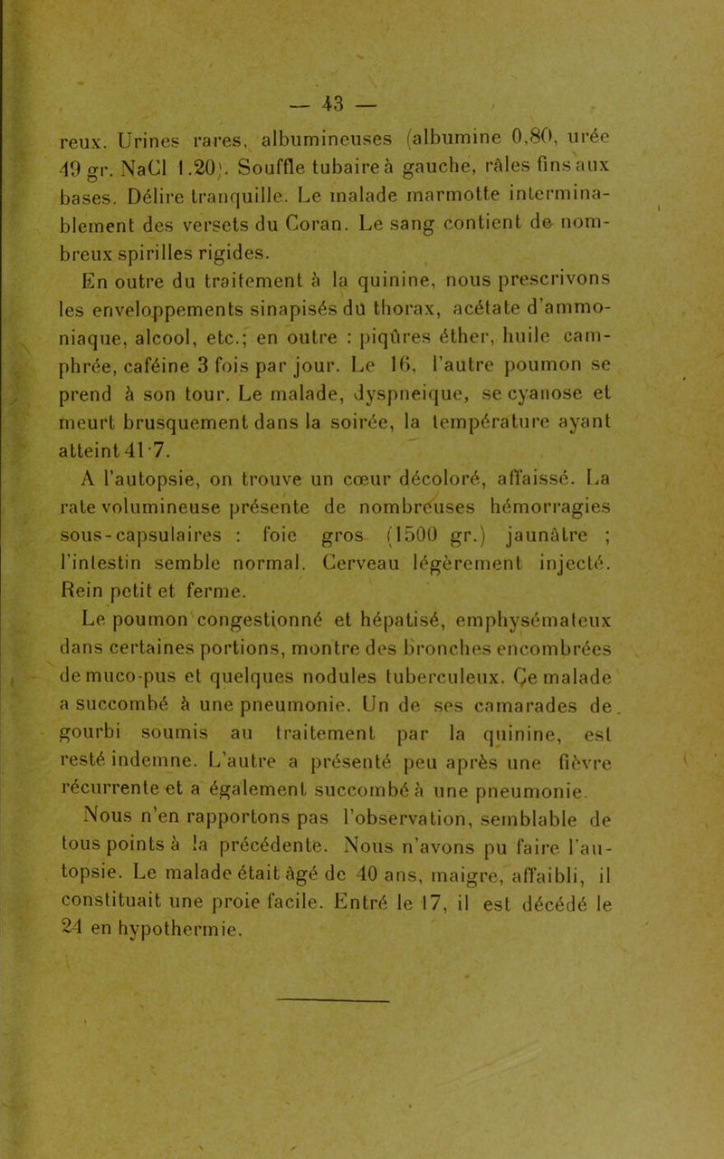 reux. Urines rares, albumineuses (albumine 0,80, urée 49 gr. NaCl 1.20;. Souffle tubaire à gauche, râles fins aux bases. Délire tranquille. Le malade marmotte intermina- blement des versets du Coran. Le sang contient de nom- breux spirilles rigides. En outre du traitement à la quinine, nous prescrivons les enveloppements sinapisés dü thorax, acétate d’ammo- niaque, alcool, etc.; en outre : piqûres éther, huile cam- phrée, caféine 3 fois par jour. Le 16, l'autre poumon se prend à son tour. Le malade, dyspnéique, se cyanose et meurt brusquement dans la soirée, la température ayant atteint 41 7. À l’autopsie, on trouve un cœur décoloré, affaissé. La rate volumineuse présente de nombreuses hémorragies sous-capsulaires : foie gros (1500 gr.) jaunâtre ; l'intestin semble normal. Cerveau légèrement injecté. Rein petit et ferme. Le poumon congestionné et hépatisé, emphysémateux dans certaines portions, montre des bronches encombrées demuco-pus et quelques nodules tuberculeux. Çe malade a succombé à une pneumonie. Un de ses camarades de gourbi soumis au traitement par la quinine, est resté indemne. L’autre a présenté peu après une fièvre récurrente et a également succombé à une pneumonie. Nous n’en rapportons pas l’observation, semblable de tous points à !a précédente. Nous n’avons pu faire l’au- topsie. Le malade était âgé de 40 ans, maigre, affaibli, il constituait une proie facile. Entré le 17, il est décédé le 24 en hypothermie.