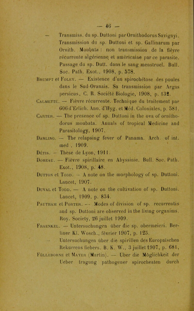 — Transmiss, du sp. Duttoni parOrnithodorusSavignyi. Transmission du sp. Duttoni et sp. Gallinarum par Ornitb. Moubata : non transmission de la fièvre récurrente algérienne, et américaine parce parasite. Passage du sp. Dutt. dans le sang menstruel. Bull. Soc. Path. Exot., 1908, p. 578. Brumpt el Folk y. — Existence d’un spirochétose des poules dans le Sud-Oranais. Sa transmission par Argas persicus. C. R. Société Biologie, 1908, p. 132. Calmette. — Fièvre récurrente. Technique du traitement par 606 d’Erlich. Ann. d’üyg. et Méd. Coloniales, p. 581. Carter. — The presence -of sp. Duttoni in the ova of ornitho- dorus moubata. Aimais of tropical Medicine and Parasitology, 1907. Darling. — The relapsing fever of Panama. Arch. of int. med , 1909. Détis. — Thèse de Lyon, 1911. Doreau. — Fièvre spirillaire en Abyssinie. Bull. Soc. Path. Exot., 1908, p. 48. Dutton et Todd. — A note on the morphology of sp. Duttoni. Lancet, 1907. Duval et Todd. — A note on the cultivation of sp. Duttoni. Lancet, 1909. p. 834. Pautham et Porter. — Modes of division of sp. recurrentis and sp. Duttoni are observed in the living organims. Roy. Society, ^26 juillet 1909. Fraenkel. — Untersuchungen liber die sp. obermeieri. Ber- liner Kl. Wosch., février 1907, p. 125. Untersuchungen liber die spirillen des Europaïschen Rekurrens fiebers. B. K. W., 3 juillet 1907, p. 681, Fülleborne et Mayer (Martin). — Uber die Môgliehkeit der Ueber tragung pathogener spirocheaten durch